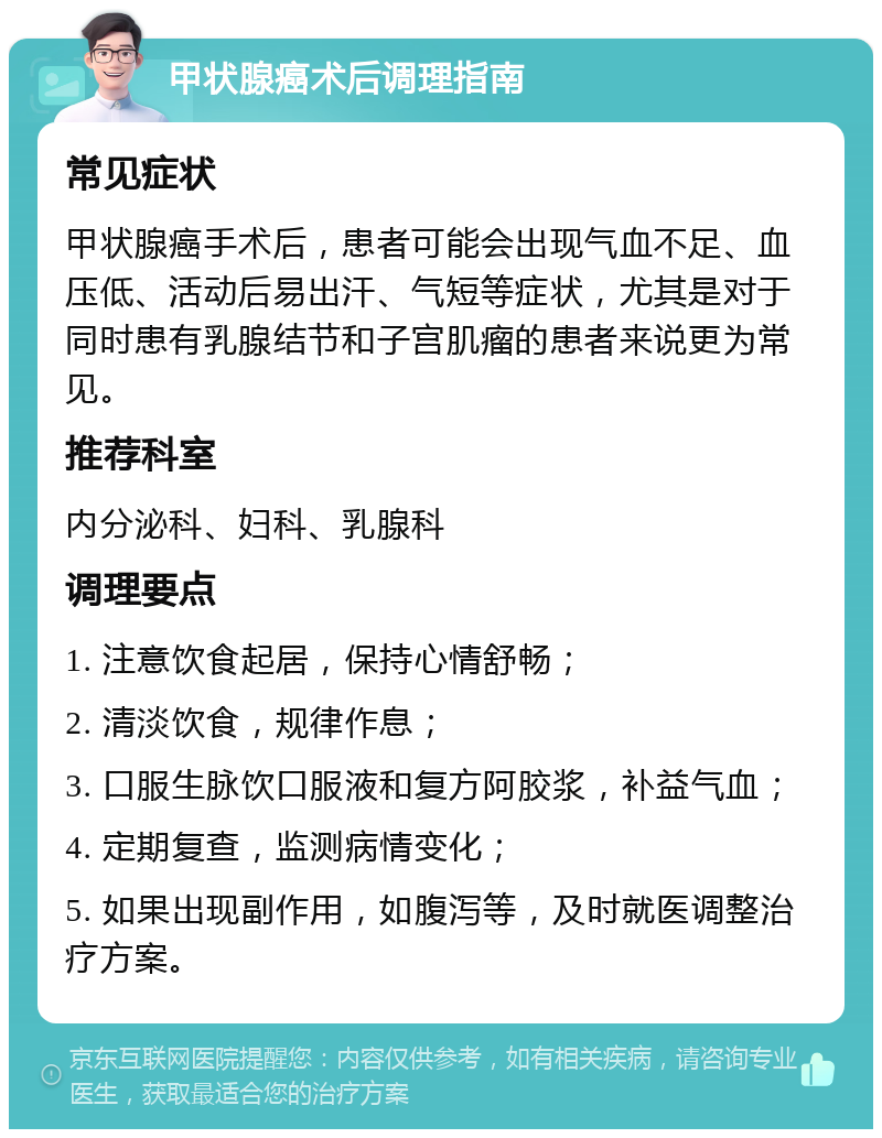 甲状腺癌术后调理指南 常见症状 甲状腺癌手术后，患者可能会出现气血不足、血压低、活动后易出汗、气短等症状，尤其是对于同时患有乳腺结节和子宫肌瘤的患者来说更为常见。 推荐科室 内分泌科、妇科、乳腺科 调理要点 1. 注意饮食起居，保持心情舒畅； 2. 清淡饮食，规律作息； 3. 口服生脉饮口服液和复方阿胶浆，补益气血； 4. 定期复查，监测病情变化； 5. 如果出现副作用，如腹泻等，及时就医调整治疗方案。