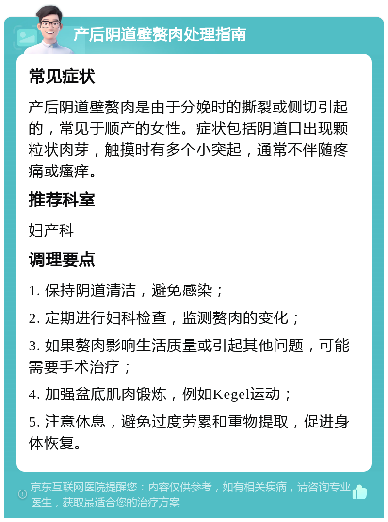 产后阴道壁赘肉处理指南 常见症状 产后阴道壁赘肉是由于分娩时的撕裂或侧切引起的，常见于顺产的女性。症状包括阴道口出现颗粒状肉芽，触摸时有多个小突起，通常不伴随疼痛或瘙痒。 推荐科室 妇产科 调理要点 1. 保持阴道清洁，避免感染； 2. 定期进行妇科检查，监测赘肉的变化； 3. 如果赘肉影响生活质量或引起其他问题，可能需要手术治疗； 4. 加强盆底肌肉锻炼，例如Kegel运动； 5. 注意休息，避免过度劳累和重物提取，促进身体恢复。