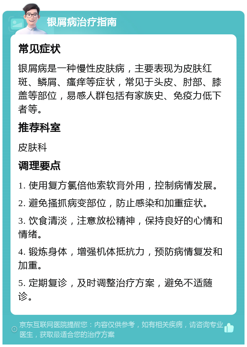 银屑病治疗指南 常见症状 银屑病是一种慢性皮肤病，主要表现为皮肤红斑、鳞屑、瘙痒等症状，常见于头皮、肘部、膝盖等部位，易感人群包括有家族史、免疫力低下者等。 推荐科室 皮肤科 调理要点 1. 使用复方氯倍他索软膏外用，控制病情发展。 2. 避免搔抓病变部位，防止感染和加重症状。 3. 饮食清淡，注意放松精神，保持良好的心情和情绪。 4. 锻炼身体，增强机体抵抗力，预防病情复发和加重。 5. 定期复诊，及时调整治疗方案，避免不适随诊。