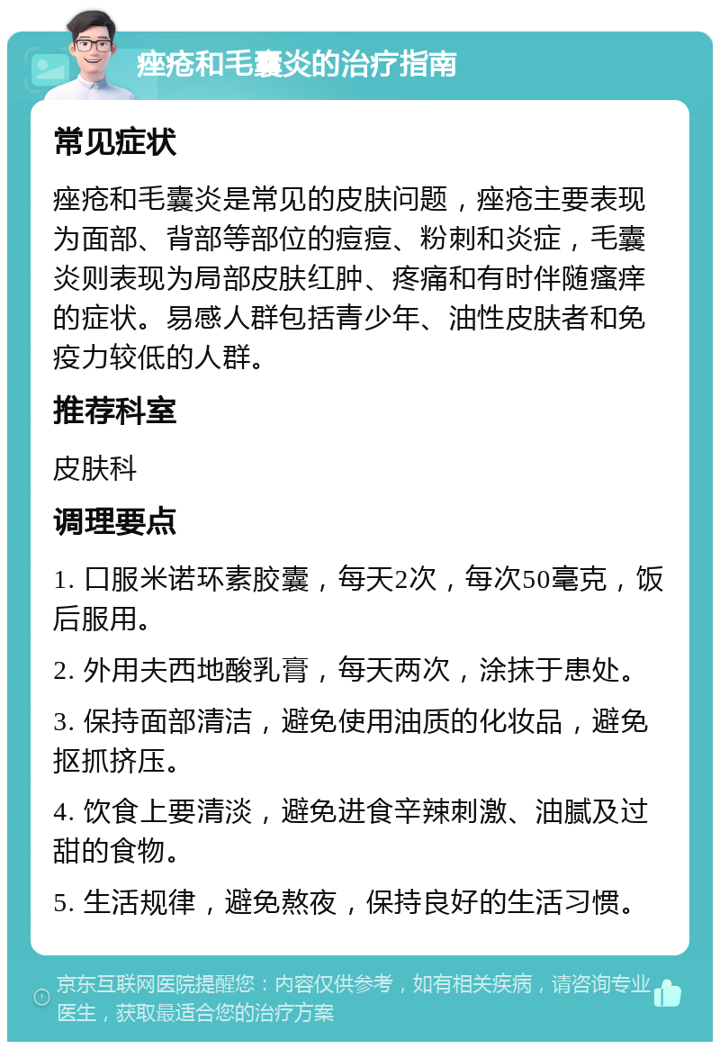 痤疮和毛囊炎的治疗指南 常见症状 痤疮和毛囊炎是常见的皮肤问题，痤疮主要表现为面部、背部等部位的痘痘、粉刺和炎症，毛囊炎则表现为局部皮肤红肿、疼痛和有时伴随瘙痒的症状。易感人群包括青少年、油性皮肤者和免疫力较低的人群。 推荐科室 皮肤科 调理要点 1. 口服米诺环素胶囊，每天2次，每次50毫克，饭后服用。 2. 外用夫西地酸乳膏，每天两次，涂抹于患处。 3. 保持面部清洁，避免使用油质的化妆品，避免抠抓挤压。 4. 饮食上要清淡，避免进食辛辣刺激、油腻及过甜的食物。 5. 生活规律，避免熬夜，保持良好的生活习惯。