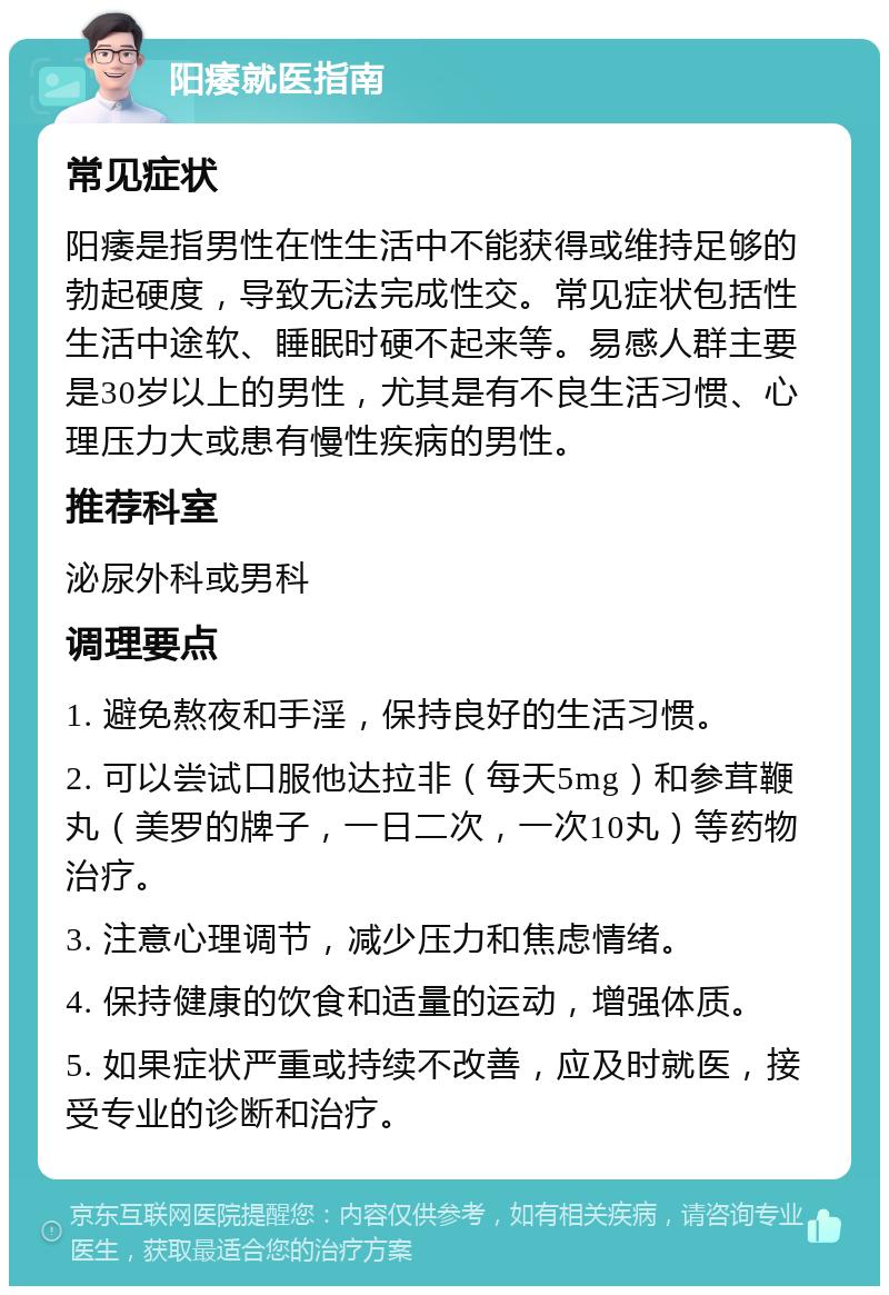 阳痿就医指南 常见症状 阳痿是指男性在性生活中不能获得或维持足够的勃起硬度，导致无法完成性交。常见症状包括性生活中途软、睡眠时硬不起来等。易感人群主要是30岁以上的男性，尤其是有不良生活习惯、心理压力大或患有慢性疾病的男性。 推荐科室 泌尿外科或男科 调理要点 1. 避免熬夜和手淫，保持良好的生活习惯。 2. 可以尝试口服他达拉非（每天5mg）和参茸鞭丸（美罗的牌子，一日二次，一次10丸）等药物治疗。 3. 注意心理调节，减少压力和焦虑情绪。 4. 保持健康的饮食和适量的运动，增强体质。 5. 如果症状严重或持续不改善，应及时就医，接受专业的诊断和治疗。