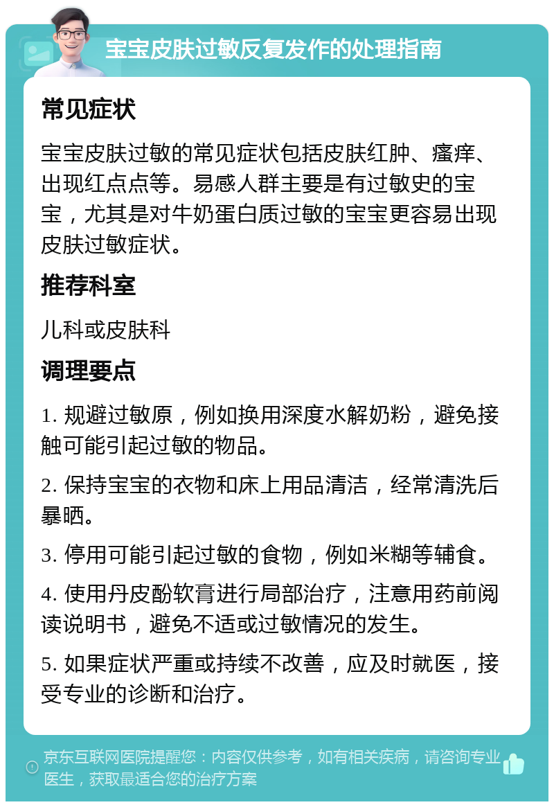 宝宝皮肤过敏反复发作的处理指南 常见症状 宝宝皮肤过敏的常见症状包括皮肤红肿、瘙痒、出现红点点等。易感人群主要是有过敏史的宝宝，尤其是对牛奶蛋白质过敏的宝宝更容易出现皮肤过敏症状。 推荐科室 儿科或皮肤科 调理要点 1. 规避过敏原，例如换用深度水解奶粉，避免接触可能引起过敏的物品。 2. 保持宝宝的衣物和床上用品清洁，经常清洗后暴晒。 3. 停用可能引起过敏的食物，例如米糊等辅食。 4. 使用丹皮酚软膏进行局部治疗，注意用药前阅读说明书，避免不适或过敏情况的发生。 5. 如果症状严重或持续不改善，应及时就医，接受专业的诊断和治疗。