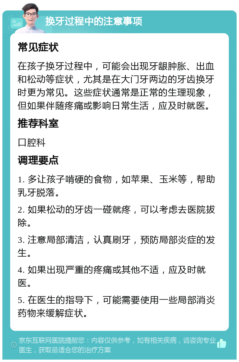 换牙过程中的注意事项 常见症状 在孩子换牙过程中，可能会出现牙龈肿胀、出血和松动等症状，尤其是在大门牙两边的牙齿换牙时更为常见。这些症状通常是正常的生理现象，但如果伴随疼痛或影响日常生活，应及时就医。 推荐科室 口腔科 调理要点 1. 多让孩子啃硬的食物，如苹果、玉米等，帮助乳牙脱落。 2. 如果松动的牙齿一碰就疼，可以考虑去医院拔除。 3. 注意局部清洁，认真刷牙，预防局部炎症的发生。 4. 如果出现严重的疼痛或其他不适，应及时就医。 5. 在医生的指导下，可能需要使用一些局部消炎药物来缓解症状。