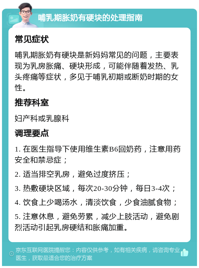 哺乳期胀奶有硬块的处理指南 常见症状 哺乳期胀奶有硬块是新妈妈常见的问题，主要表现为乳房胀痛、硬块形成，可能伴随着发热、乳头疼痛等症状，多见于哺乳初期或断奶时期的女性。 推荐科室 妇产科或乳腺科 调理要点 1. 在医生指导下使用维生素B6回奶药，注意用药安全和禁忌症； 2. 适当排空乳房，避免过度挤压； 3. 热敷硬块区域，每次20-30分钟，每日3-4次； 4. 饮食上少喝汤水，清淡饮食，少食油腻食物； 5. 注意休息，避免劳累，减少上肢活动，避免剧烈活动引起乳房硬结和胀痛加重。