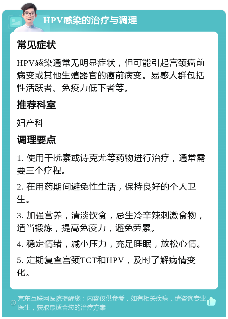 HPV感染的治疗与调理 常见症状 HPV感染通常无明显症状，但可能引起宫颈癌前病变或其他生殖器官的癌前病变。易感人群包括性活跃者、免疫力低下者等。 推荐科室 妇产科 调理要点 1. 使用干扰素或诗克尤等药物进行治疗，通常需要三个疗程。 2. 在用药期间避免性生活，保持良好的个人卫生。 3. 加强营养，清淡饮食，忌生冷辛辣刺激食物，适当锻炼，提高免疫力，避免劳累。 4. 稳定情绪，减小压力，充足睡眠，放松心情。 5. 定期复查宫颈TCT和HPV，及时了解病情变化。