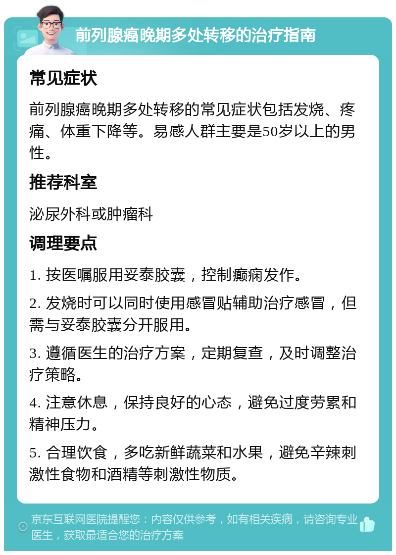 前列腺癌晚期多处转移的治疗指南 常见症状 前列腺癌晚期多处转移的常见症状包括发烧、疼痛、体重下降等。易感人群主要是50岁以上的男性。 推荐科室 泌尿外科或肿瘤科 调理要点 1. 按医嘱服用妥泰胶囊，控制癫痫发作。 2. 发烧时可以同时使用感冒贴辅助治疗感冒，但需与妥泰胶囊分开服用。 3. 遵循医生的治疗方案，定期复查，及时调整治疗策略。 4. 注意休息，保持良好的心态，避免过度劳累和精神压力。 5. 合理饮食，多吃新鲜蔬菜和水果，避免辛辣刺激性食物和酒精等刺激性物质。