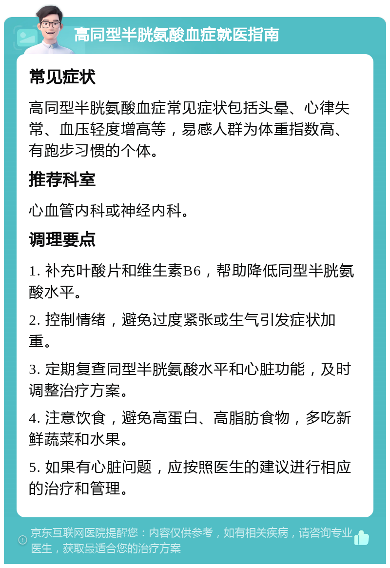 高同型半胱氨酸血症就医指南 常见症状 高同型半胱氨酸血症常见症状包括头晕、心律失常、血压轻度增高等，易感人群为体重指数高、有跑步习惯的个体。 推荐科室 心血管内科或神经内科。 调理要点 1. 补充叶酸片和维生素B6，帮助降低同型半胱氨酸水平。 2. 控制情绪，避免过度紧张或生气引发症状加重。 3. 定期复查同型半胱氨酸水平和心脏功能，及时调整治疗方案。 4. 注意饮食，避免高蛋白、高脂肪食物，多吃新鲜蔬菜和水果。 5. 如果有心脏问题，应按照医生的建议进行相应的治疗和管理。