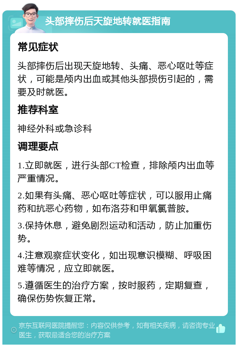 头部摔伤后天旋地转就医指南 常见症状 头部摔伤后出现天旋地转、头痛、恶心呕吐等症状，可能是颅内出血或其他头部损伤引起的，需要及时就医。 推荐科室 神经外科或急诊科 调理要点 1.立即就医，进行头部CT检查，排除颅内出血等严重情况。 2.如果有头痛、恶心呕吐等症状，可以服用止痛药和抗恶心药物，如布洛芬和甲氧氯普胺。 3.保持休息，避免剧烈运动和活动，防止加重伤势。 4.注意观察症状变化，如出现意识模糊、呼吸困难等情况，应立即就医。 5.遵循医生的治疗方案，按时服药，定期复查，确保伤势恢复正常。