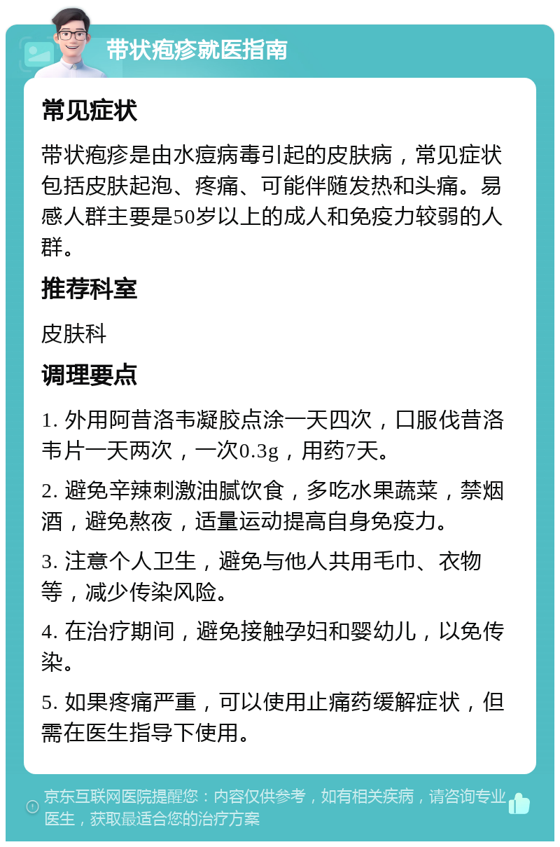 带状疱疹就医指南 常见症状 带状疱疹是由水痘病毒引起的皮肤病，常见症状包括皮肤起泡、疼痛、可能伴随发热和头痛。易感人群主要是50岁以上的成人和免疫力较弱的人群。 推荐科室 皮肤科 调理要点 1. 外用阿昔洛韦凝胶点涂一天四次，口服伐昔洛韦片一天两次，一次0.3g，用药7天。 2. 避免辛辣刺激油腻饮食，多吃水果蔬菜，禁烟酒，避免熬夜，适量运动提高自身免疫力。 3. 注意个人卫生，避免与他人共用毛巾、衣物等，减少传染风险。 4. 在治疗期间，避免接触孕妇和婴幼儿，以免传染。 5. 如果疼痛严重，可以使用止痛药缓解症状，但需在医生指导下使用。