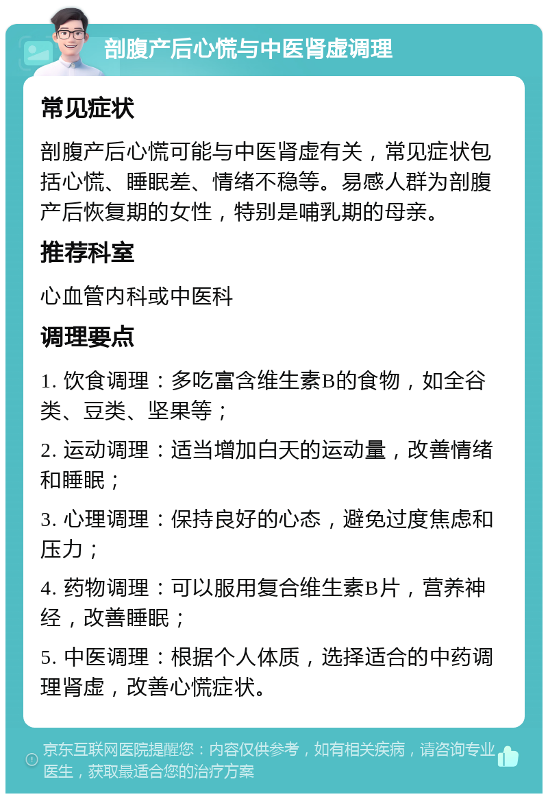 剖腹产后心慌与中医肾虚调理 常见症状 剖腹产后心慌可能与中医肾虚有关，常见症状包括心慌、睡眠差、情绪不稳等。易感人群为剖腹产后恢复期的女性，特别是哺乳期的母亲。 推荐科室 心血管内科或中医科 调理要点 1. 饮食调理：多吃富含维生素B的食物，如全谷类、豆类、坚果等； 2. 运动调理：适当增加白天的运动量，改善情绪和睡眠； 3. 心理调理：保持良好的心态，避免过度焦虑和压力； 4. 药物调理：可以服用复合维生素B片，营养神经，改善睡眠； 5. 中医调理：根据个人体质，选择适合的中药调理肾虚，改善心慌症状。