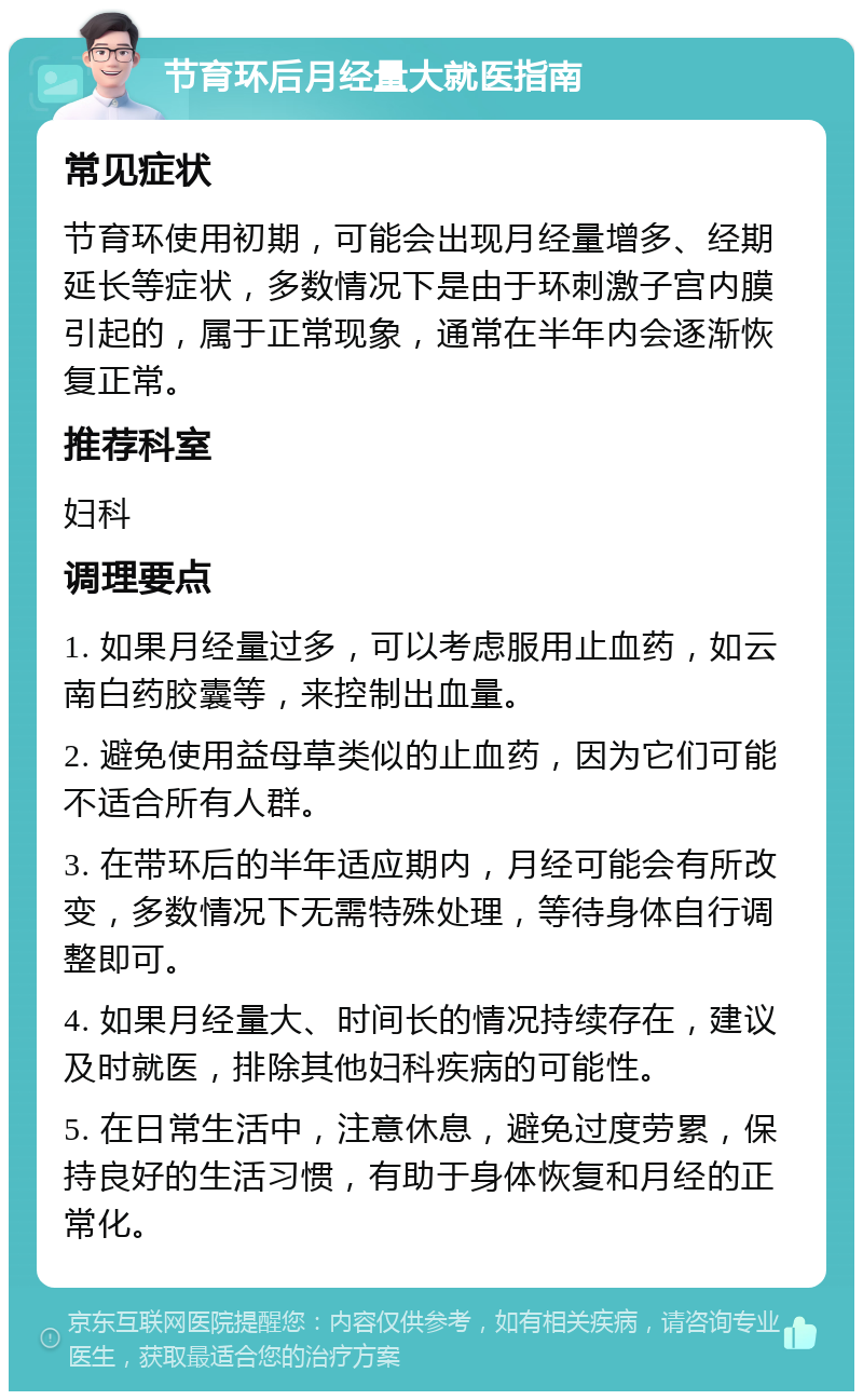 节育环后月经量大就医指南 常见症状 节育环使用初期，可能会出现月经量增多、经期延长等症状，多数情况下是由于环刺激子宫内膜引起的，属于正常现象，通常在半年内会逐渐恢复正常。 推荐科室 妇科 调理要点 1. 如果月经量过多，可以考虑服用止血药，如云南白药胶囊等，来控制出血量。 2. 避免使用益母草类似的止血药，因为它们可能不适合所有人群。 3. 在带环后的半年适应期内，月经可能会有所改变，多数情况下无需特殊处理，等待身体自行调整即可。 4. 如果月经量大、时间长的情况持续存在，建议及时就医，排除其他妇科疾病的可能性。 5. 在日常生活中，注意休息，避免过度劳累，保持良好的生活习惯，有助于身体恢复和月经的正常化。