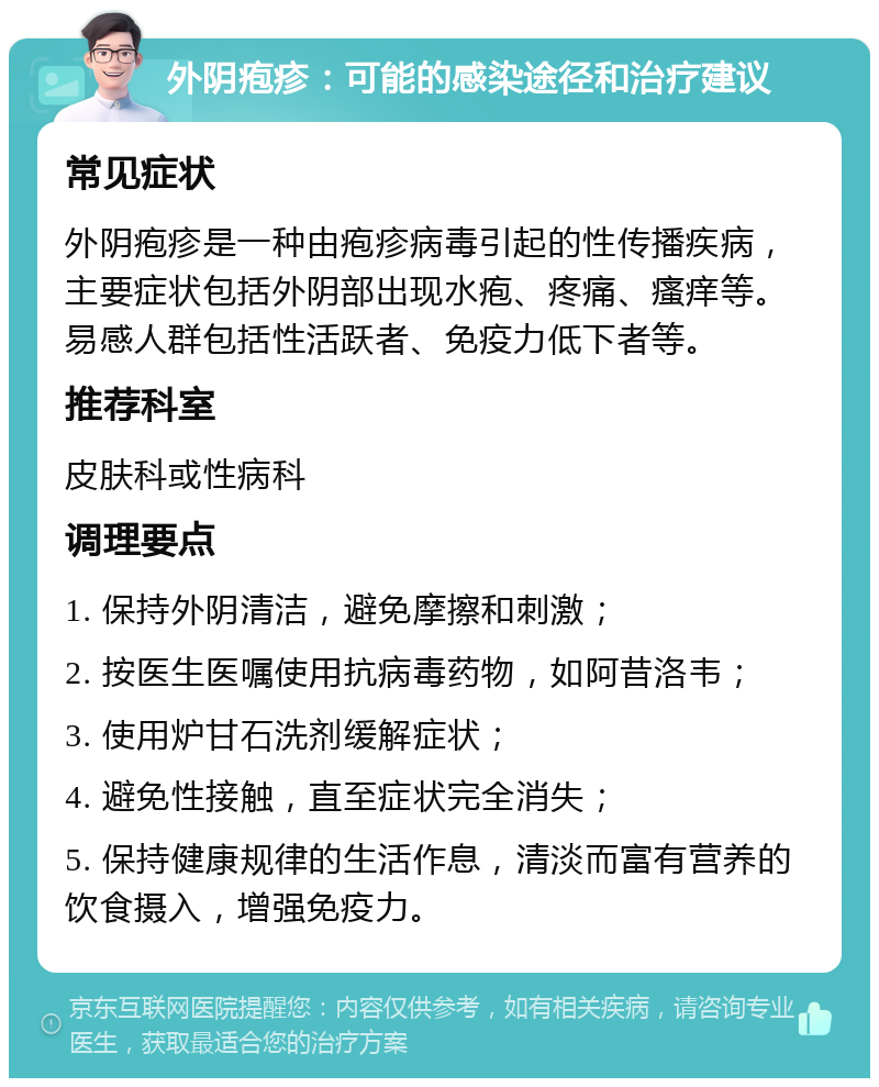 外阴疱疹：可能的感染途径和治疗建议 常见症状 外阴疱疹是一种由疱疹病毒引起的性传播疾病，主要症状包括外阴部出现水疱、疼痛、瘙痒等。易感人群包括性活跃者、免疫力低下者等。 推荐科室 皮肤科或性病科 调理要点 1. 保持外阴清洁，避免摩擦和刺激； 2. 按医生医嘱使用抗病毒药物，如阿昔洛韦； 3. 使用炉甘石洗剂缓解症状； 4. 避免性接触，直至症状完全消失； 5. 保持健康规律的生活作息，清淡而富有营养的饮食摄入，增强免疫力。