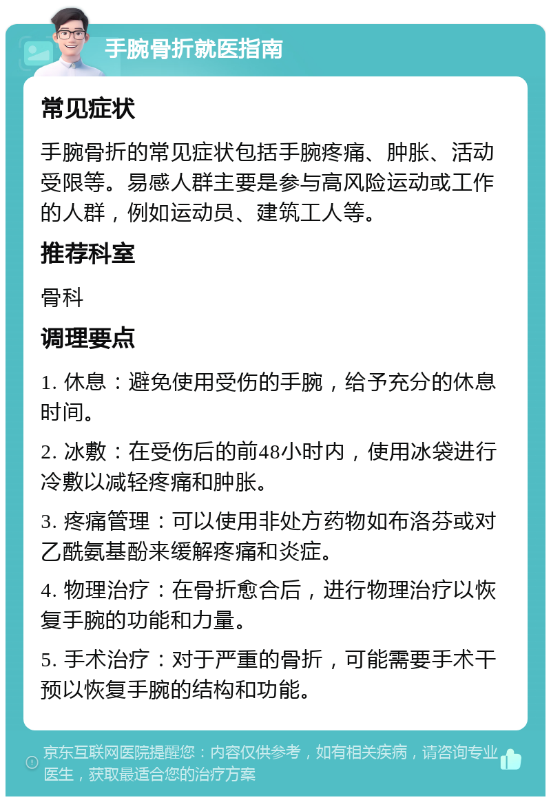 手腕骨折就医指南 常见症状 手腕骨折的常见症状包括手腕疼痛、肿胀、活动受限等。易感人群主要是参与高风险运动或工作的人群，例如运动员、建筑工人等。 推荐科室 骨科 调理要点 1. 休息：避免使用受伤的手腕，给予充分的休息时间。 2. 冰敷：在受伤后的前48小时内，使用冰袋进行冷敷以减轻疼痛和肿胀。 3. 疼痛管理：可以使用非处方药物如布洛芬或对乙酰氨基酚来缓解疼痛和炎症。 4. 物理治疗：在骨折愈合后，进行物理治疗以恢复手腕的功能和力量。 5. 手术治疗：对于严重的骨折，可能需要手术干预以恢复手腕的结构和功能。