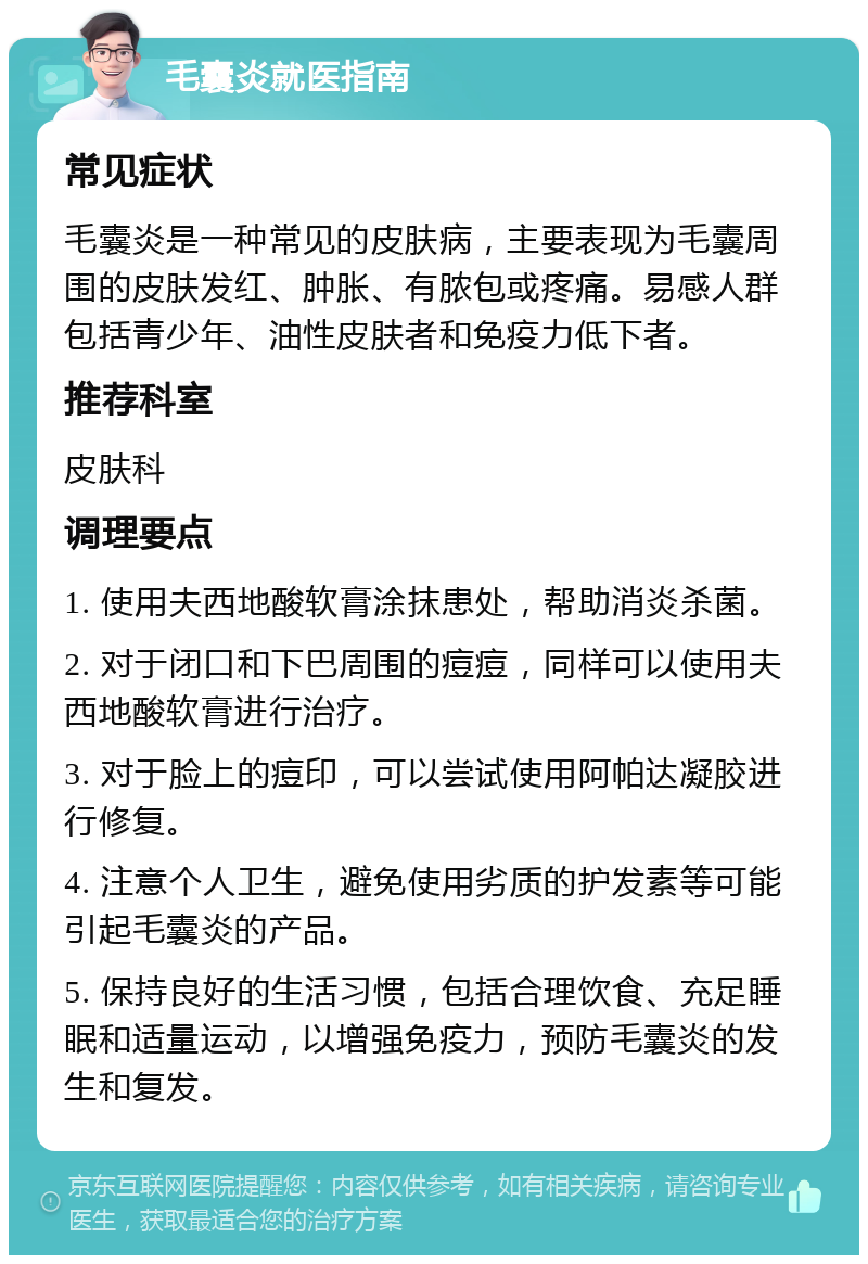 毛囊炎就医指南 常见症状 毛囊炎是一种常见的皮肤病，主要表现为毛囊周围的皮肤发红、肿胀、有脓包或疼痛。易感人群包括青少年、油性皮肤者和免疫力低下者。 推荐科室 皮肤科 调理要点 1. 使用夫西地酸软膏涂抹患处，帮助消炎杀菌。 2. 对于闭口和下巴周围的痘痘，同样可以使用夫西地酸软膏进行治疗。 3. 对于脸上的痘印，可以尝试使用阿帕达凝胶进行修复。 4. 注意个人卫生，避免使用劣质的护发素等可能引起毛囊炎的产品。 5. 保持良好的生活习惯，包括合理饮食、充足睡眠和适量运动，以增强免疫力，预防毛囊炎的发生和复发。