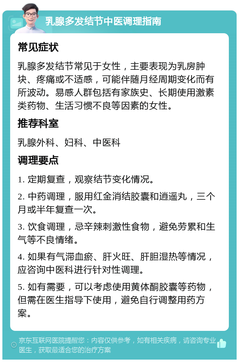 乳腺多发结节中医调理指南 常见症状 乳腺多发结节常见于女性，主要表现为乳房肿块、疼痛或不适感，可能伴随月经周期变化而有所波动。易感人群包括有家族史、长期使用激素类药物、生活习惯不良等因素的女性。 推荐科室 乳腺外科、妇科、中医科 调理要点 1. 定期复查，观察结节变化情况。 2. 中药调理，服用红金消结胶囊和逍遥丸，三个月或半年复查一次。 3. 饮食调理，忌辛辣刺激性食物，避免劳累和生气等不良情绪。 4. 如果有气滞血瘀、肝火旺、肝胆湿热等情况，应咨询中医科进行针对性调理。 5. 如有需要，可以考虑使用黄体酮胶囊等药物，但需在医生指导下使用，避免自行调整用药方案。