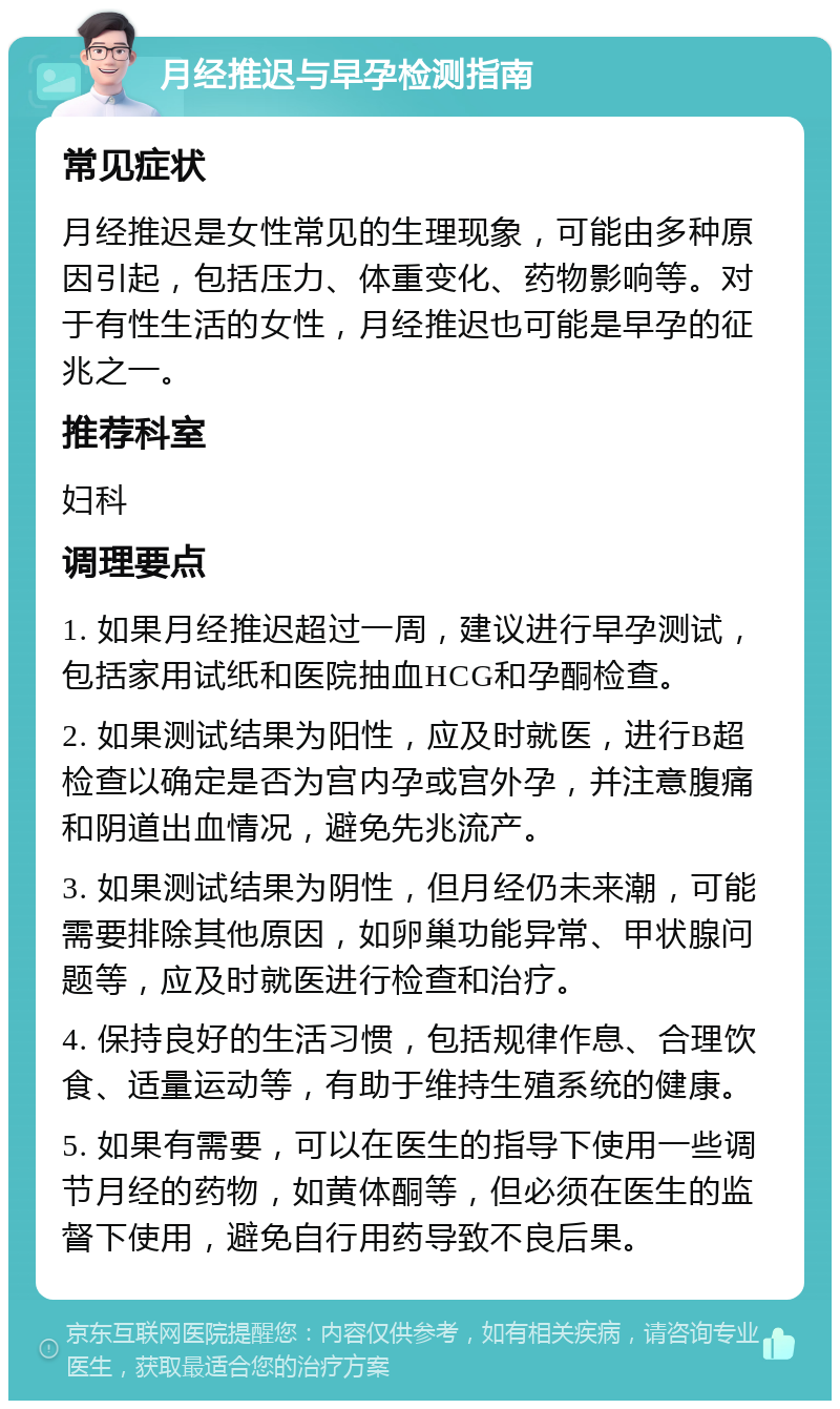 月经推迟与早孕检测指南 常见症状 月经推迟是女性常见的生理现象，可能由多种原因引起，包括压力、体重变化、药物影响等。对于有性生活的女性，月经推迟也可能是早孕的征兆之一。 推荐科室 妇科 调理要点 1. 如果月经推迟超过一周，建议进行早孕测试，包括家用试纸和医院抽血HCG和孕酮检查。 2. 如果测试结果为阳性，应及时就医，进行B超检查以确定是否为宫内孕或宫外孕，并注意腹痛和阴道出血情况，避免先兆流产。 3. 如果测试结果为阴性，但月经仍未来潮，可能需要排除其他原因，如卵巢功能异常、甲状腺问题等，应及时就医进行检查和治疗。 4. 保持良好的生活习惯，包括规律作息、合理饮食、适量运动等，有助于维持生殖系统的健康。 5. 如果有需要，可以在医生的指导下使用一些调节月经的药物，如黄体酮等，但必须在医生的监督下使用，避免自行用药导致不良后果。