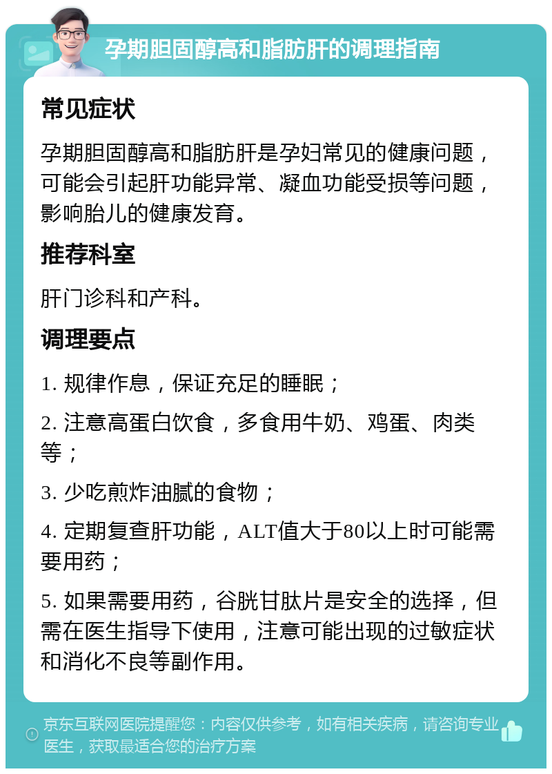 孕期胆固醇高和脂肪肝的调理指南 常见症状 孕期胆固醇高和脂肪肝是孕妇常见的健康问题，可能会引起肝功能异常、凝血功能受损等问题，影响胎儿的健康发育。 推荐科室 肝门诊科和产科。 调理要点 1. 规律作息，保证充足的睡眠； 2. 注意高蛋白饮食，多食用牛奶、鸡蛋、肉类等； 3. 少吃煎炸油腻的食物； 4. 定期复查肝功能，ALT值大于80以上时可能需要用药； 5. 如果需要用药，谷胱甘肽片是安全的选择，但需在医生指导下使用，注意可能出现的过敏症状和消化不良等副作用。