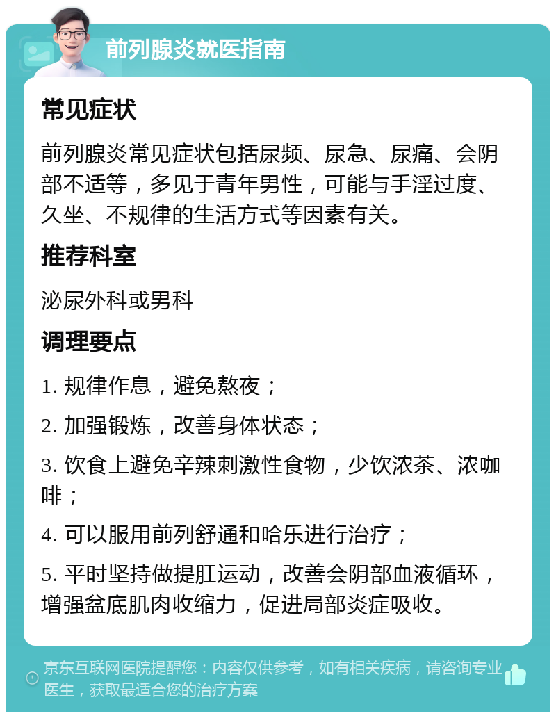 前列腺炎就医指南 常见症状 前列腺炎常见症状包括尿频、尿急、尿痛、会阴部不适等，多见于青年男性，可能与手淫过度、久坐、不规律的生活方式等因素有关。 推荐科室 泌尿外科或男科 调理要点 1. 规律作息，避免熬夜； 2. 加强锻炼，改善身体状态； 3. 饮食上避免辛辣刺激性食物，少饮浓茶、浓咖啡； 4. 可以服用前列舒通和哈乐进行治疗； 5. 平时坚持做提肛运动，改善会阴部血液循环，增强盆底肌肉收缩力，促进局部炎症吸收。