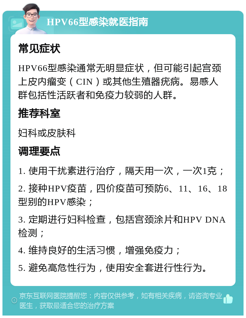 HPV66型感染就医指南 常见症状 HPV66型感染通常无明显症状，但可能引起宫颈上皮内瘤变（CIN）或其他生殖器疣病。易感人群包括性活跃者和免疫力较弱的人群。 推荐科室 妇科或皮肤科 调理要点 1. 使用干扰素进行治疗，隔天用一次，一次1克； 2. 接种HPV疫苗，四价疫苗可预防6、11、16、18型别的HPV感染； 3. 定期进行妇科检查，包括宫颈涂片和HPV DNA检测； 4. 维持良好的生活习惯，增强免疫力； 5. 避免高危性行为，使用安全套进行性行为。