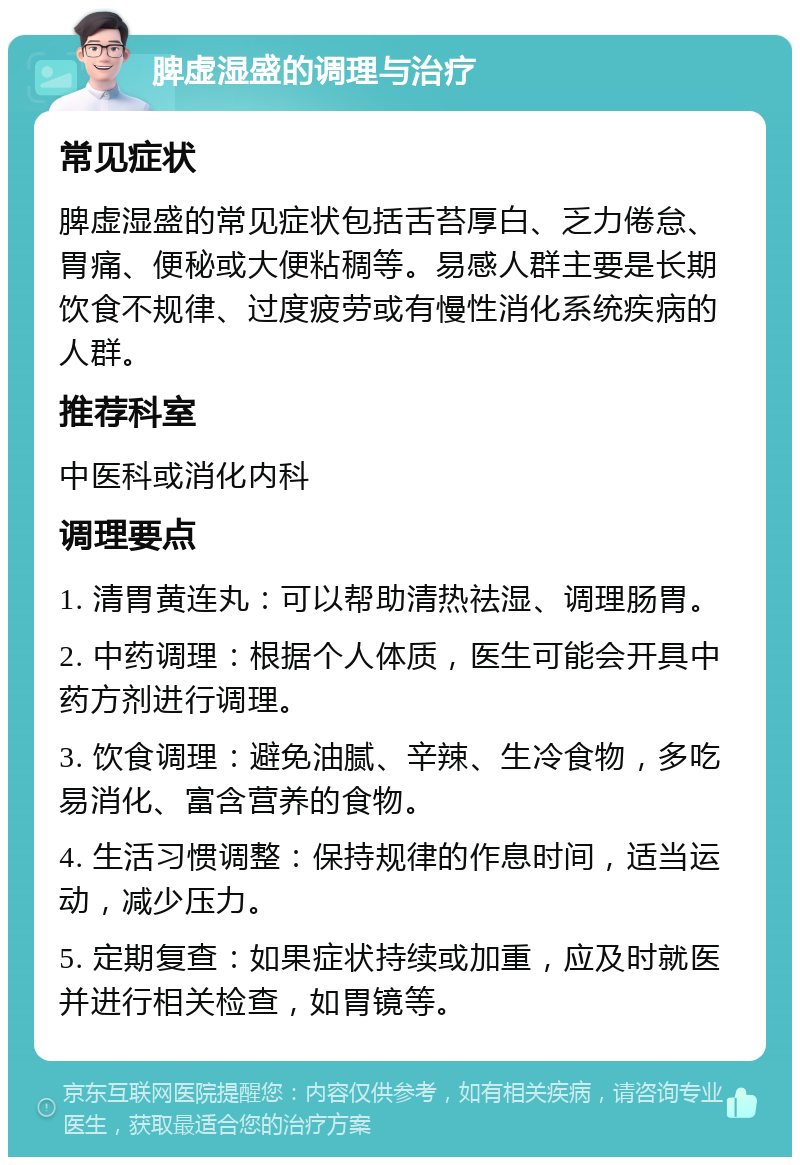 脾虚湿盛的调理与治疗 常见症状 脾虚湿盛的常见症状包括舌苔厚白、乏力倦怠、胃痛、便秘或大便粘稠等。易感人群主要是长期饮食不规律、过度疲劳或有慢性消化系统疾病的人群。 推荐科室 中医科或消化内科 调理要点 1. 清胃黄连丸：可以帮助清热祛湿、调理肠胃。 2. 中药调理：根据个人体质，医生可能会开具中药方剂进行调理。 3. 饮食调理：避免油腻、辛辣、生冷食物，多吃易消化、富含营养的食物。 4. 生活习惯调整：保持规律的作息时间，适当运动，减少压力。 5. 定期复查：如果症状持续或加重，应及时就医并进行相关检查，如胃镜等。