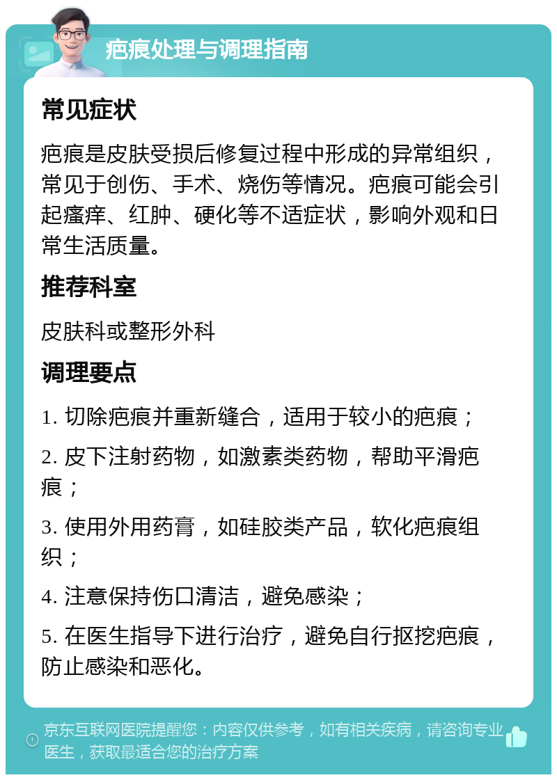 疤痕处理与调理指南 常见症状 疤痕是皮肤受损后修复过程中形成的异常组织，常见于创伤、手术、烧伤等情况。疤痕可能会引起瘙痒、红肿、硬化等不适症状，影响外观和日常生活质量。 推荐科室 皮肤科或整形外科 调理要点 1. 切除疤痕并重新缝合，适用于较小的疤痕； 2. 皮下注射药物，如激素类药物，帮助平滑疤痕； 3. 使用外用药膏，如硅胶类产品，软化疤痕组织； 4. 注意保持伤口清洁，避免感染； 5. 在医生指导下进行治疗，避免自行抠挖疤痕，防止感染和恶化。