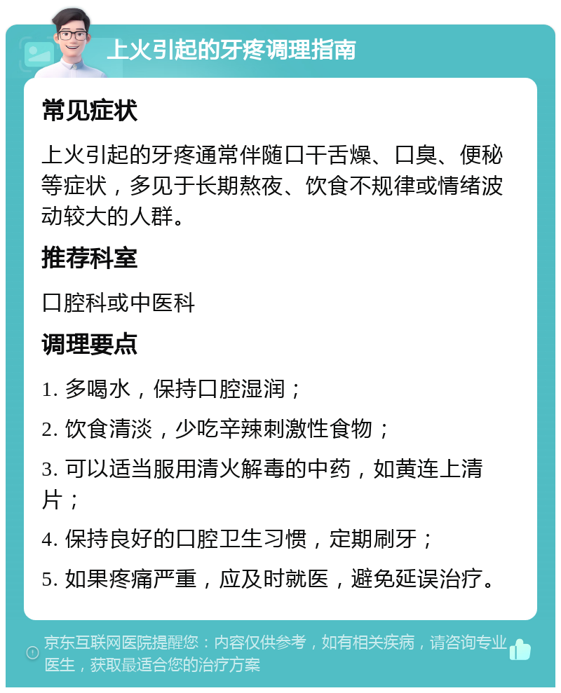 上火引起的牙疼调理指南 常见症状 上火引起的牙疼通常伴随口干舌燥、口臭、便秘等症状，多见于长期熬夜、饮食不规律或情绪波动较大的人群。 推荐科室 口腔科或中医科 调理要点 1. 多喝水，保持口腔湿润； 2. 饮食清淡，少吃辛辣刺激性食物； 3. 可以适当服用清火解毒的中药，如黄连上清片； 4. 保持良好的口腔卫生习惯，定期刷牙； 5. 如果疼痛严重，应及时就医，避免延误治疗。