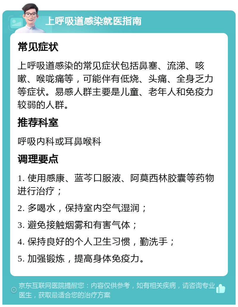 上呼吸道感染就医指南 常见症状 上呼吸道感染的常见症状包括鼻塞、流涕、咳嗽、喉咙痛等，可能伴有低烧、头痛、全身乏力等症状。易感人群主要是儿童、老年人和免疫力较弱的人群。 推荐科室 呼吸内科或耳鼻喉科 调理要点 1. 使用感康、蓝芩口服液、阿莫西林胶囊等药物进行治疗； 2. 多喝水，保持室内空气湿润； 3. 避免接触烟雾和有害气体； 4. 保持良好的个人卫生习惯，勤洗手； 5. 加强锻炼，提高身体免疫力。