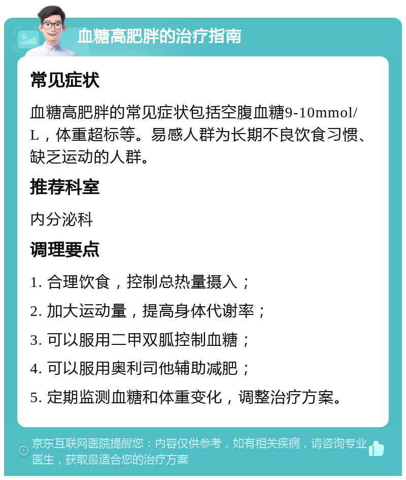 血糖高肥胖的治疗指南 常见症状 血糖高肥胖的常见症状包括空腹血糖9-10mmol/L，体重超标等。易感人群为长期不良饮食习惯、缺乏运动的人群。 推荐科室 内分泌科 调理要点 1. 合理饮食，控制总热量摄入； 2. 加大运动量，提高身体代谢率； 3. 可以服用二甲双胍控制血糖； 4. 可以服用奥利司他辅助减肥； 5. 定期监测血糖和体重变化，调整治疗方案。