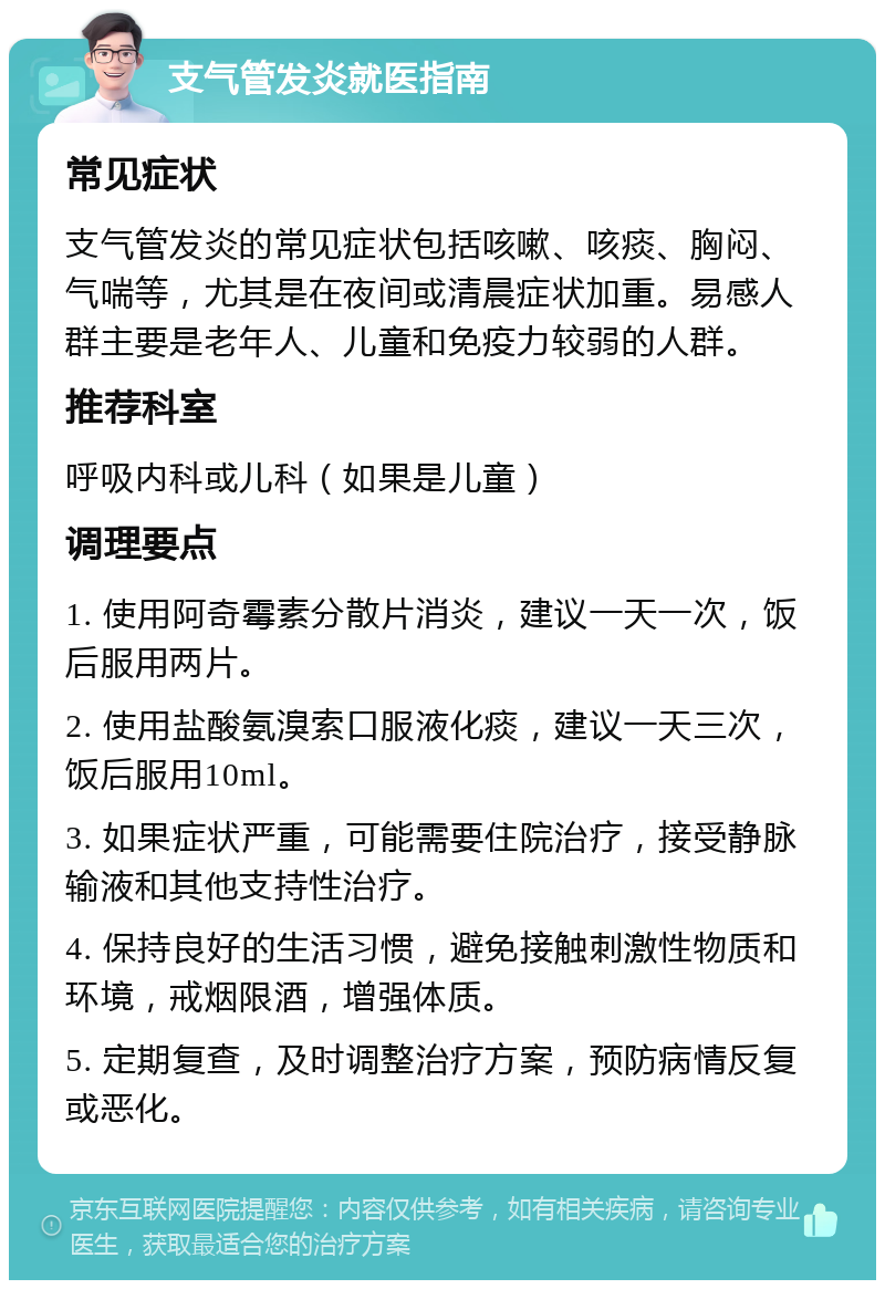 支气管发炎就医指南 常见症状 支气管发炎的常见症状包括咳嗽、咳痰、胸闷、气喘等，尤其是在夜间或清晨症状加重。易感人群主要是老年人、儿童和免疫力较弱的人群。 推荐科室 呼吸内科或儿科（如果是儿童） 调理要点 1. 使用阿奇霉素分散片消炎，建议一天一次，饭后服用两片。 2. 使用盐酸氨溴索口服液化痰，建议一天三次，饭后服用10ml。 3. 如果症状严重，可能需要住院治疗，接受静脉输液和其他支持性治疗。 4. 保持良好的生活习惯，避免接触刺激性物质和环境，戒烟限酒，增强体质。 5. 定期复查，及时调整治疗方案，预防病情反复或恶化。