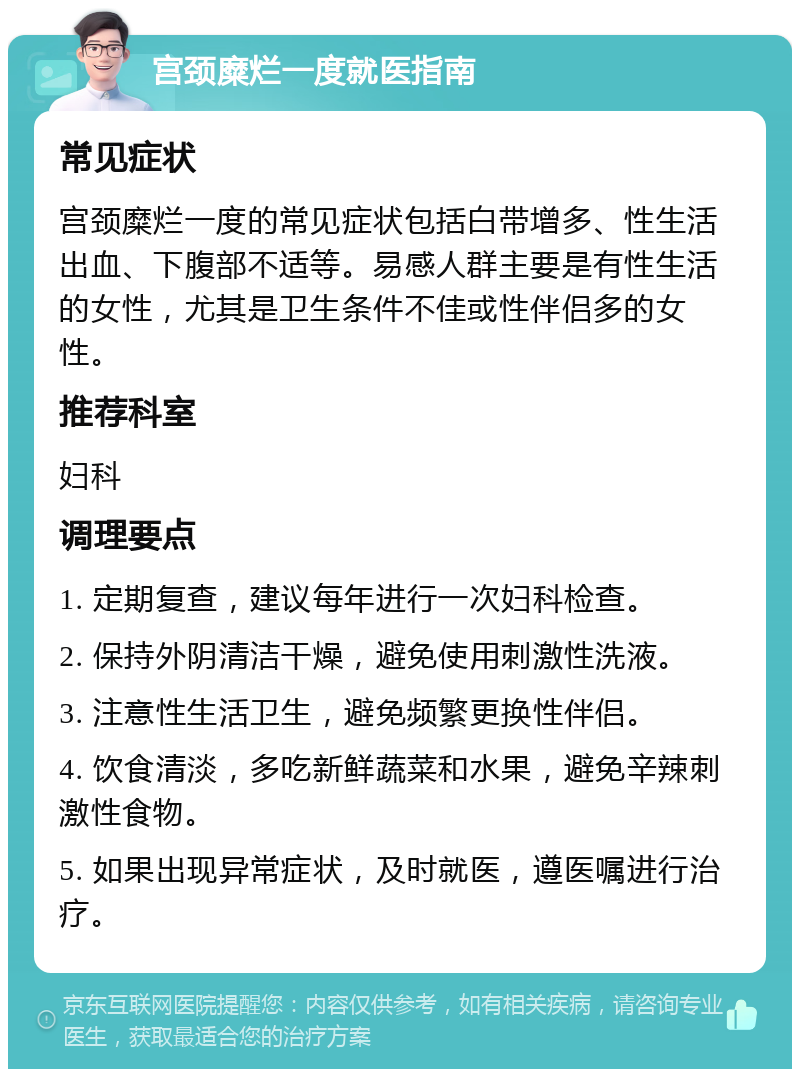 宫颈糜烂一度就医指南 常见症状 宫颈糜烂一度的常见症状包括白带增多、性生活出血、下腹部不适等。易感人群主要是有性生活的女性，尤其是卫生条件不佳或性伴侣多的女性。 推荐科室 妇科 调理要点 1. 定期复查，建议每年进行一次妇科检查。 2. 保持外阴清洁干燥，避免使用刺激性洗液。 3. 注意性生活卫生，避免频繁更换性伴侣。 4. 饮食清淡，多吃新鲜蔬菜和水果，避免辛辣刺激性食物。 5. 如果出现异常症状，及时就医，遵医嘱进行治疗。