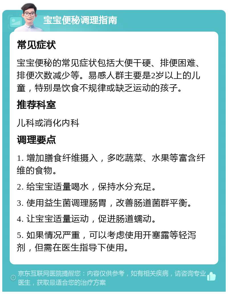 宝宝便秘调理指南 常见症状 宝宝便秘的常见症状包括大便干硬、排便困难、排便次数减少等。易感人群主要是2岁以上的儿童，特别是饮食不规律或缺乏运动的孩子。 推荐科室 儿科或消化内科 调理要点 1. 增加膳食纤维摄入，多吃蔬菜、水果等富含纤维的食物。 2. 给宝宝适量喝水，保持水分充足。 3. 使用益生菌调理肠胃，改善肠道菌群平衡。 4. 让宝宝适量运动，促进肠道蠕动。 5. 如果情况严重，可以考虑使用开塞露等轻泻剂，但需在医生指导下使用。