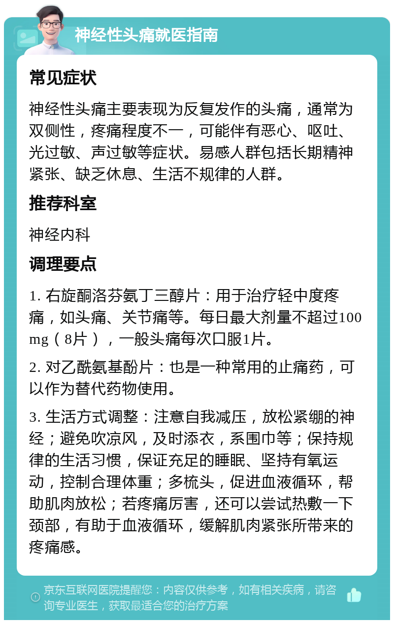 神经性头痛就医指南 常见症状 神经性头痛主要表现为反复发作的头痛，通常为双侧性，疼痛程度不一，可能伴有恶心、呕吐、光过敏、声过敏等症状。易感人群包括长期精神紧张、缺乏休息、生活不规律的人群。 推荐科室 神经内科 调理要点 1. 右旋酮洛芬氨丁三醇片：用于治疗轻中度疼痛，如头痛、关节痛等。每日最大剂量不超过100mg（8片），一般头痛每次口服1片。 2. 对乙酰氨基酚片：也是一种常用的止痛药，可以作为替代药物使用。 3. 生活方式调整：注意自我减压，放松紧绷的神经；避免吹凉风，及时添衣，系围巾等；保持规律的生活习惯，保证充足的睡眠、坚持有氧运动，控制合理体重；多梳头，促进血液循环，帮助肌肉放松；若疼痛厉害，还可以尝试热敷一下颈部，有助于血液循环，缓解肌肉紧张所带来的疼痛感。