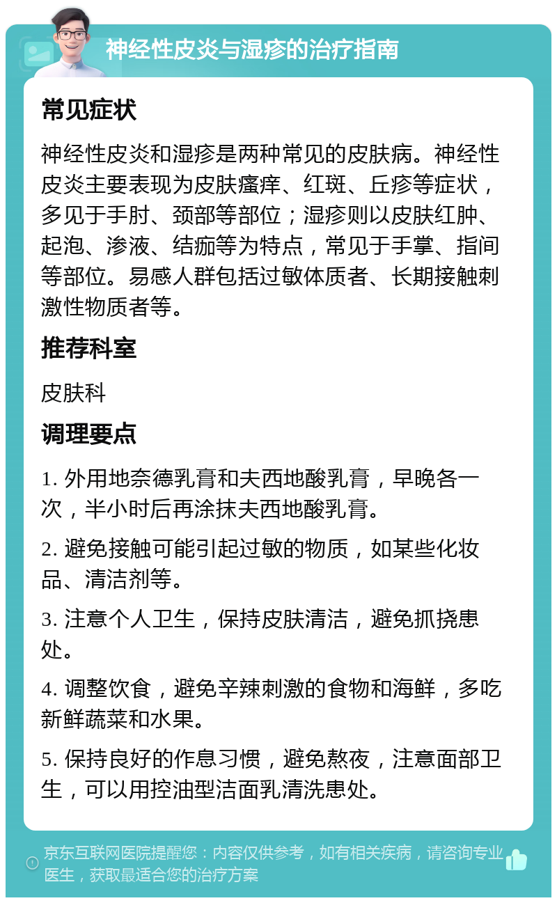 神经性皮炎与湿疹的治疗指南 常见症状 神经性皮炎和湿疹是两种常见的皮肤病。神经性皮炎主要表现为皮肤瘙痒、红斑、丘疹等症状，多见于手肘、颈部等部位；湿疹则以皮肤红肿、起泡、渗液、结痂等为特点，常见于手掌、指间等部位。易感人群包括过敏体质者、长期接触刺激性物质者等。 推荐科室 皮肤科 调理要点 1. 外用地奈德乳膏和夫西地酸乳膏，早晚各一次，半小时后再涂抹夫西地酸乳膏。 2. 避免接触可能引起过敏的物质，如某些化妆品、清洁剂等。 3. 注意个人卫生，保持皮肤清洁，避免抓挠患处。 4. 调整饮食，避免辛辣刺激的食物和海鲜，多吃新鲜蔬菜和水果。 5. 保持良好的作息习惯，避免熬夜，注意面部卫生，可以用控油型洁面乳清洗患处。