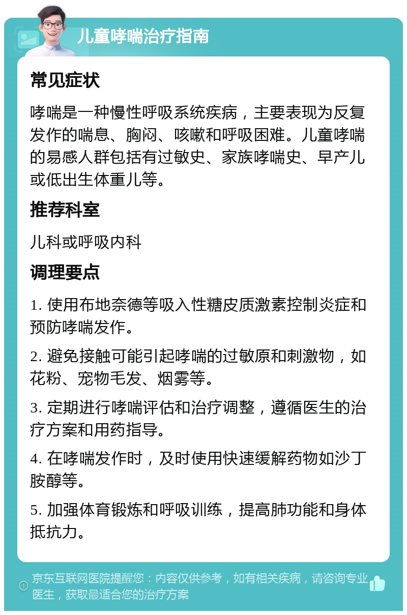 儿童哮喘治疗指南 常见症状 哮喘是一种慢性呼吸系统疾病，主要表现为反复发作的喘息、胸闷、咳嗽和呼吸困难。儿童哮喘的易感人群包括有过敏史、家族哮喘史、早产儿或低出生体重儿等。 推荐科室 儿科或呼吸内科 调理要点 1. 使用布地奈德等吸入性糖皮质激素控制炎症和预防哮喘发作。 2. 避免接触可能引起哮喘的过敏原和刺激物，如花粉、宠物毛发、烟雾等。 3. 定期进行哮喘评估和治疗调整，遵循医生的治疗方案和用药指导。 4. 在哮喘发作时，及时使用快速缓解药物如沙丁胺醇等。 5. 加强体育锻炼和呼吸训练，提高肺功能和身体抵抗力。