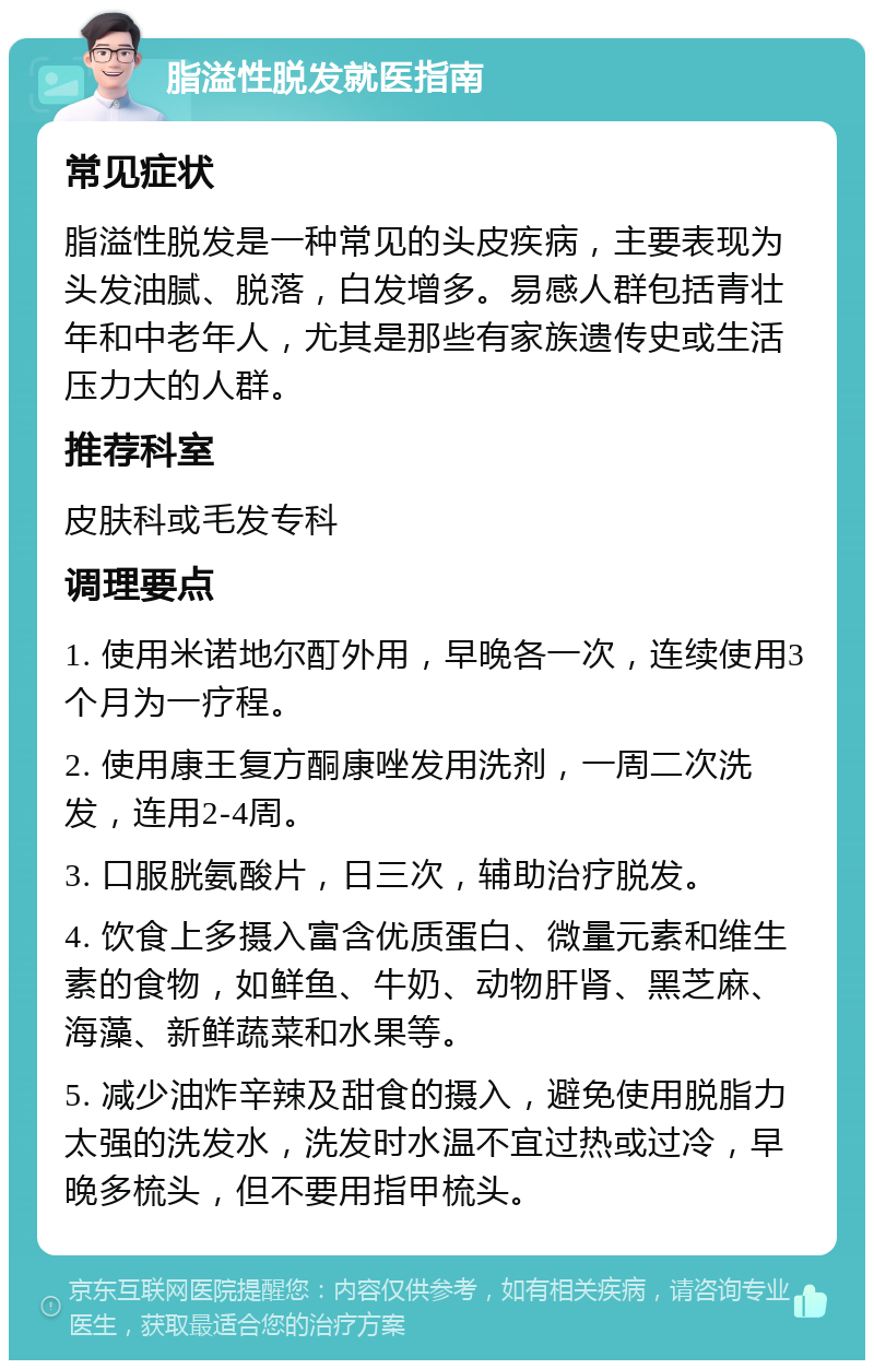 脂溢性脱发就医指南 常见症状 脂溢性脱发是一种常见的头皮疾病，主要表现为头发油腻、脱落，白发增多。易感人群包括青壮年和中老年人，尤其是那些有家族遗传史或生活压力大的人群。 推荐科室 皮肤科或毛发专科 调理要点 1. 使用米诺地尔酊外用，早晚各一次，连续使用3个月为一疗程。 2. 使用康王复方酮康唑发用洗剂，一周二次洗发，连用2-4周。 3. 口服胱氨酸片，日三次，辅助治疗脱发。 4. 饮食上多摄入富含优质蛋白、微量元素和维生素的食物，如鲜鱼、牛奶、动物肝肾、黑芝麻、海藻、新鲜蔬菜和水果等。 5. 减少油炸辛辣及甜食的摄入，避免使用脱脂力太强的洗发水，洗发时水温不宜过热或过冷，早晚多梳头，但不要用指甲梳头。