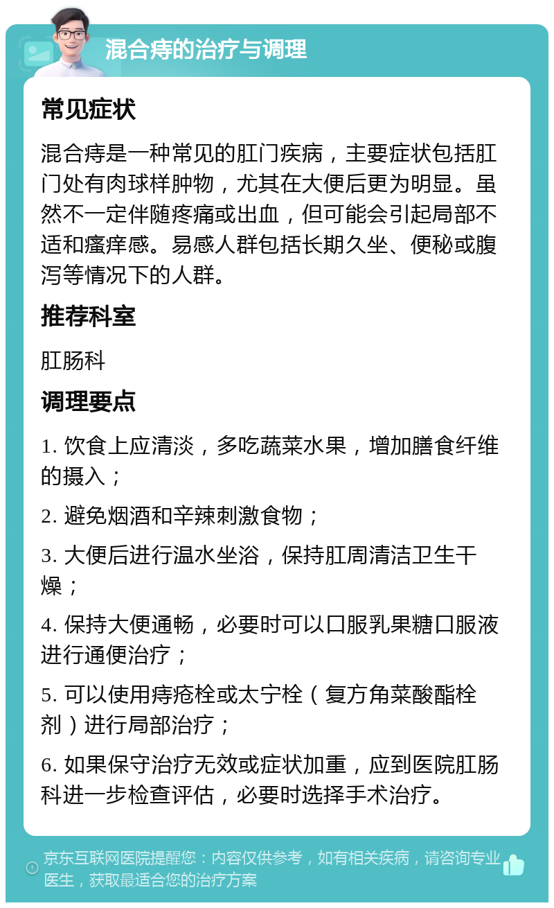 混合痔的治疗与调理 常见症状 混合痔是一种常见的肛门疾病，主要症状包括肛门处有肉球样肿物，尤其在大便后更为明显。虽然不一定伴随疼痛或出血，但可能会引起局部不适和瘙痒感。易感人群包括长期久坐、便秘或腹泻等情况下的人群。 推荐科室 肛肠科 调理要点 1. 饮食上应清淡，多吃蔬菜水果，增加膳食纤维的摄入； 2. 避免烟酒和辛辣刺激食物； 3. 大便后进行温水坐浴，保持肛周清洁卫生干燥； 4. 保持大便通畅，必要时可以口服乳果糖口服液进行通便治疗； 5. 可以使用痔疮栓或太宁栓（复方角菜酸酯栓剂）进行局部治疗； 6. 如果保守治疗无效或症状加重，应到医院肛肠科进一步检查评估，必要时选择手术治疗。