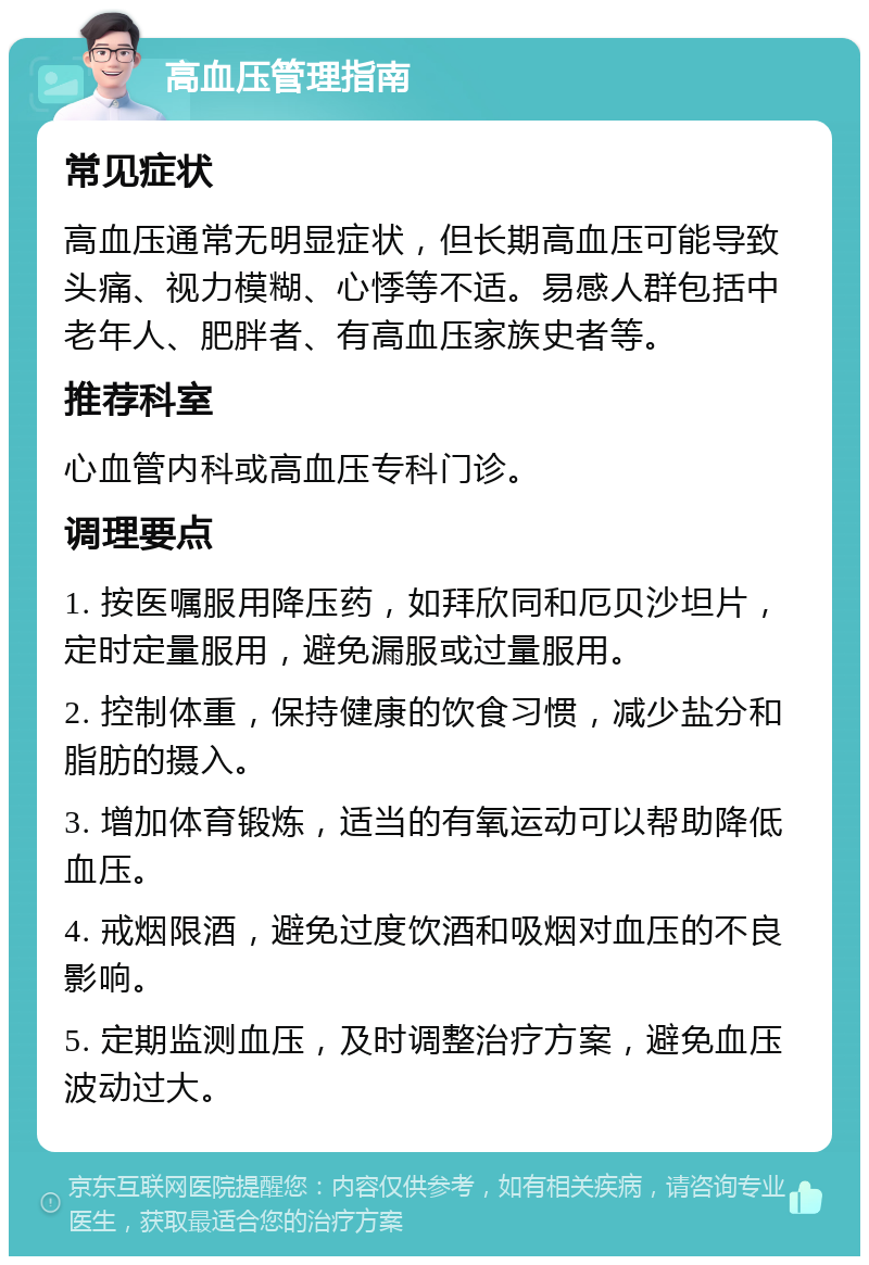 高血压管理指南 常见症状 高血压通常无明显症状，但长期高血压可能导致头痛、视力模糊、心悸等不适。易感人群包括中老年人、肥胖者、有高血压家族史者等。 推荐科室 心血管内科或高血压专科门诊。 调理要点 1. 按医嘱服用降压药，如拜欣同和厄贝沙坦片，定时定量服用，避免漏服或过量服用。 2. 控制体重，保持健康的饮食习惯，减少盐分和脂肪的摄入。 3. 增加体育锻炼，适当的有氧运动可以帮助降低血压。 4. 戒烟限酒，避免过度饮酒和吸烟对血压的不良影响。 5. 定期监测血压，及时调整治疗方案，避免血压波动过大。