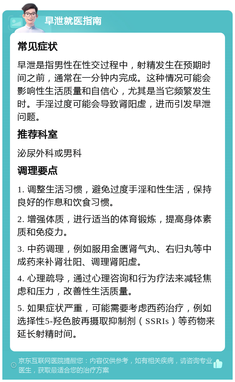 早泄就医指南 常见症状 早泄是指男性在性交过程中，射精发生在预期时间之前，通常在一分钟内完成。这种情况可能会影响性生活质量和自信心，尤其是当它频繁发生时。手淫过度可能会导致肾阳虚，进而引发早泄问题。 推荐科室 泌尿外科或男科 调理要点 1. 调整生活习惯，避免过度手淫和性生活，保持良好的作息和饮食习惯。 2. 增强体质，进行适当的体育锻炼，提高身体素质和免疫力。 3. 中药调理，例如服用金匮肾气丸、右归丸等中成药来补肾壮阳、调理肾阳虚。 4. 心理疏导，通过心理咨询和行为疗法来减轻焦虑和压力，改善性生活质量。 5. 如果症状严重，可能需要考虑西药治疗，例如选择性5-羟色胺再摄取抑制剂（SSRIs）等药物来延长射精时间。