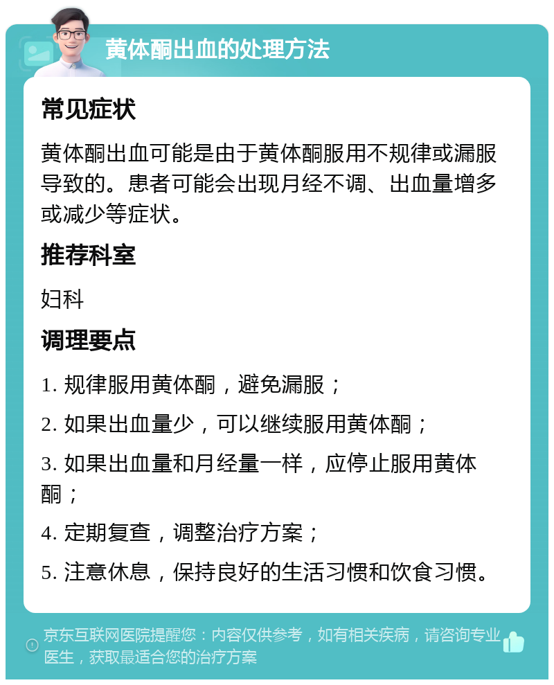 黄体酮出血的处理方法 常见症状 黄体酮出血可能是由于黄体酮服用不规律或漏服导致的。患者可能会出现月经不调、出血量增多或减少等症状。 推荐科室 妇科 调理要点 1. 规律服用黄体酮，避免漏服； 2. 如果出血量少，可以继续服用黄体酮； 3. 如果出血量和月经量一样，应停止服用黄体酮； 4. 定期复查，调整治疗方案； 5. 注意休息，保持良好的生活习惯和饮食习惯。