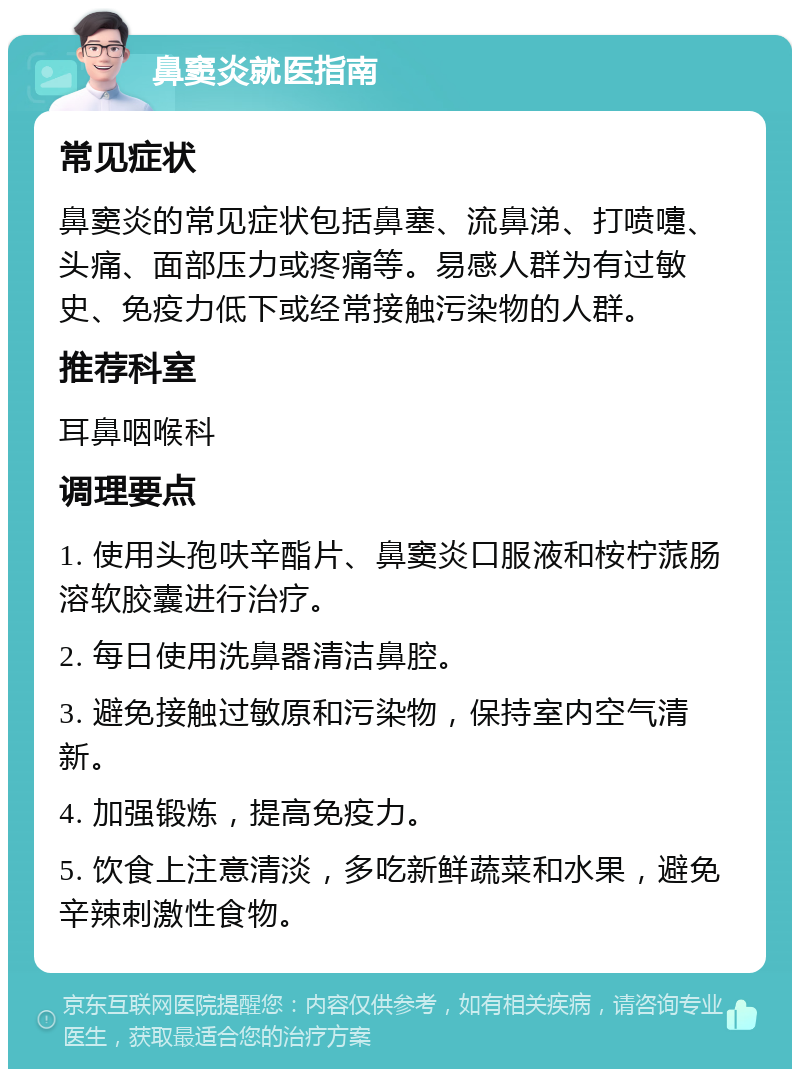 鼻窦炎就医指南 常见症状 鼻窦炎的常见症状包括鼻塞、流鼻涕、打喷嚏、头痛、面部压力或疼痛等。易感人群为有过敏史、免疫力低下或经常接触污染物的人群。 推荐科室 耳鼻咽喉科 调理要点 1. 使用头孢呋辛酯片、鼻窦炎口服液和桉柠蒎肠溶软胶囊进行治疗。 2. 每日使用洗鼻器清洁鼻腔。 3. 避免接触过敏原和污染物，保持室内空气清新。 4. 加强锻炼，提高免疫力。 5. 饮食上注意清淡，多吃新鲜蔬菜和水果，避免辛辣刺激性食物。