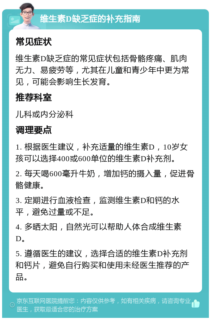 维生素D缺乏症的补充指南 常见症状 维生素D缺乏症的常见症状包括骨骼疼痛、肌肉无力、易疲劳等，尤其在儿童和青少年中更为常见，可能会影响生长发育。 推荐科室 儿科或内分泌科 调理要点 1. 根据医生建议，补充适量的维生素D，10岁女孩可以选择400或600单位的维生素D补充剂。 2. 每天喝600毫升牛奶，增加钙的摄入量，促进骨骼健康。 3. 定期进行血液检查，监测维生素D和钙的水平，避免过量或不足。 4. 多晒太阳，自然光可以帮助人体合成维生素D。 5. 遵循医生的建议，选择合适的维生素D补充剂和钙片，避免自行购买和使用未经医生推荐的产品。