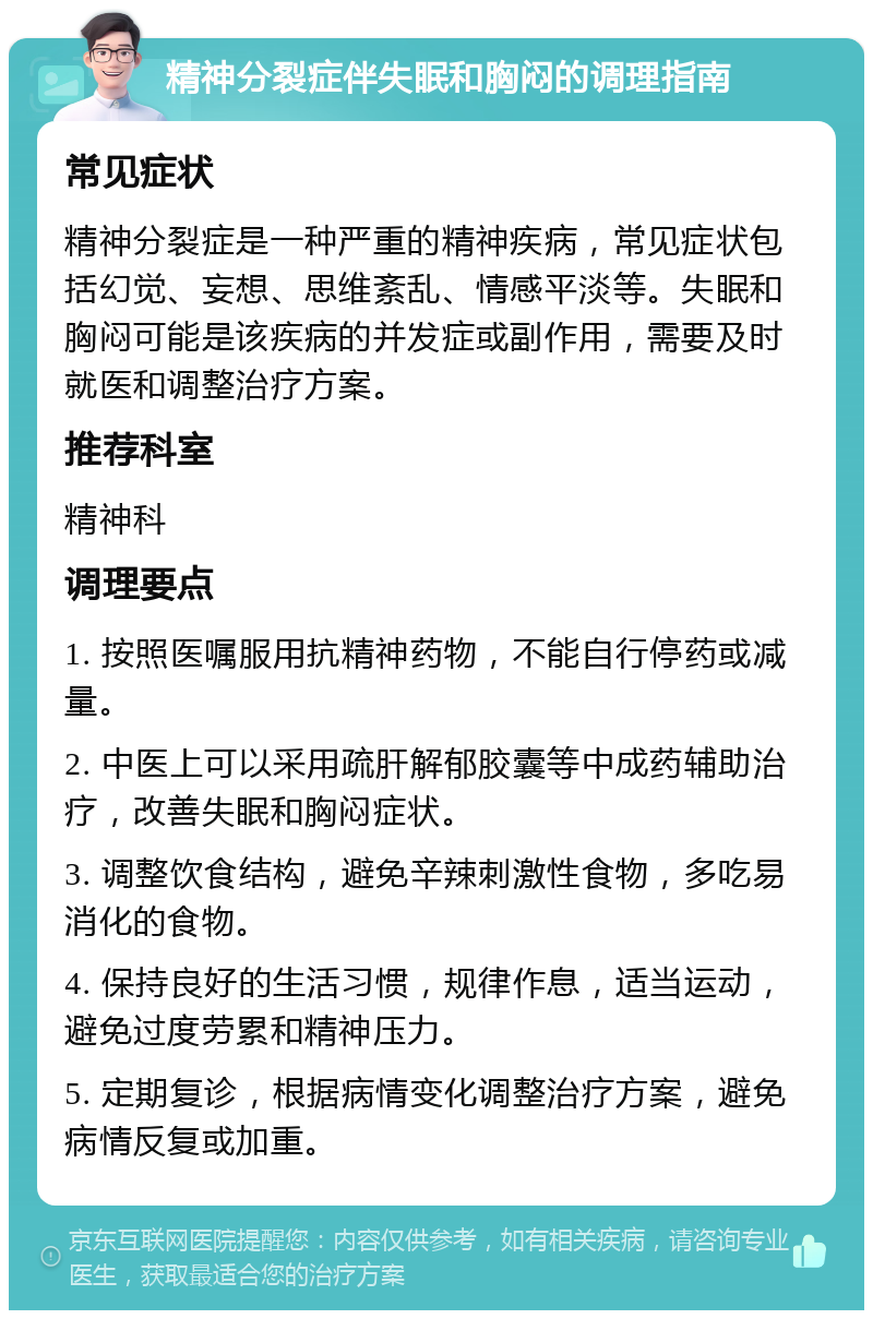 精神分裂症伴失眠和胸闷的调理指南 常见症状 精神分裂症是一种严重的精神疾病，常见症状包括幻觉、妄想、思维紊乱、情感平淡等。失眠和胸闷可能是该疾病的并发症或副作用，需要及时就医和调整治疗方案。 推荐科室 精神科 调理要点 1. 按照医嘱服用抗精神药物，不能自行停药或减量。 2. 中医上可以采用疏肝解郁胶囊等中成药辅助治疗，改善失眠和胸闷症状。 3. 调整饮食结构，避免辛辣刺激性食物，多吃易消化的食物。 4. 保持良好的生活习惯，规律作息，适当运动，避免过度劳累和精神压力。 5. 定期复诊，根据病情变化调整治疗方案，避免病情反复或加重。