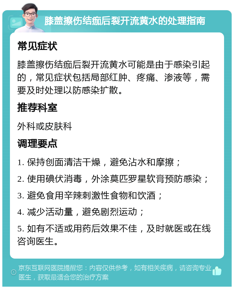 膝盖擦伤结痂后裂开流黄水的处理指南 常见症状 膝盖擦伤结痂后裂开流黄水可能是由于感染引起的，常见症状包括局部红肿、疼痛、渗液等，需要及时处理以防感染扩散。 推荐科室 外科或皮肤科 调理要点 1. 保持创面清洁干燥，避免沾水和摩擦； 2. 使用碘伏消毒，外涂莫匹罗星软膏预防感染； 3. 避免食用辛辣刺激性食物和饮酒； 4. 减少活动量，避免剧烈运动； 5. 如有不适或用药后效果不佳，及时就医或在线咨询医生。