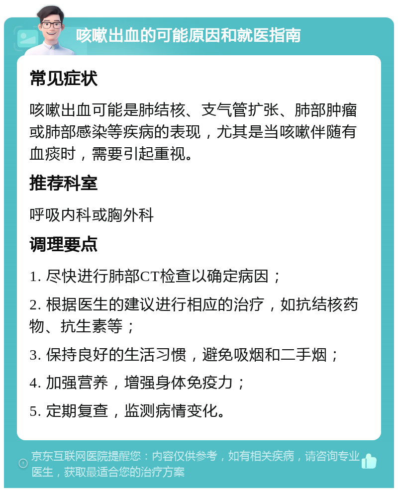 咳嗽出血的可能原因和就医指南 常见症状 咳嗽出血可能是肺结核、支气管扩张、肺部肿瘤或肺部感染等疾病的表现，尤其是当咳嗽伴随有血痰时，需要引起重视。 推荐科室 呼吸内科或胸外科 调理要点 1. 尽快进行肺部CT检查以确定病因； 2. 根据医生的建议进行相应的治疗，如抗结核药物、抗生素等； 3. 保持良好的生活习惯，避免吸烟和二手烟； 4. 加强营养，增强身体免疫力； 5. 定期复查，监测病情变化。