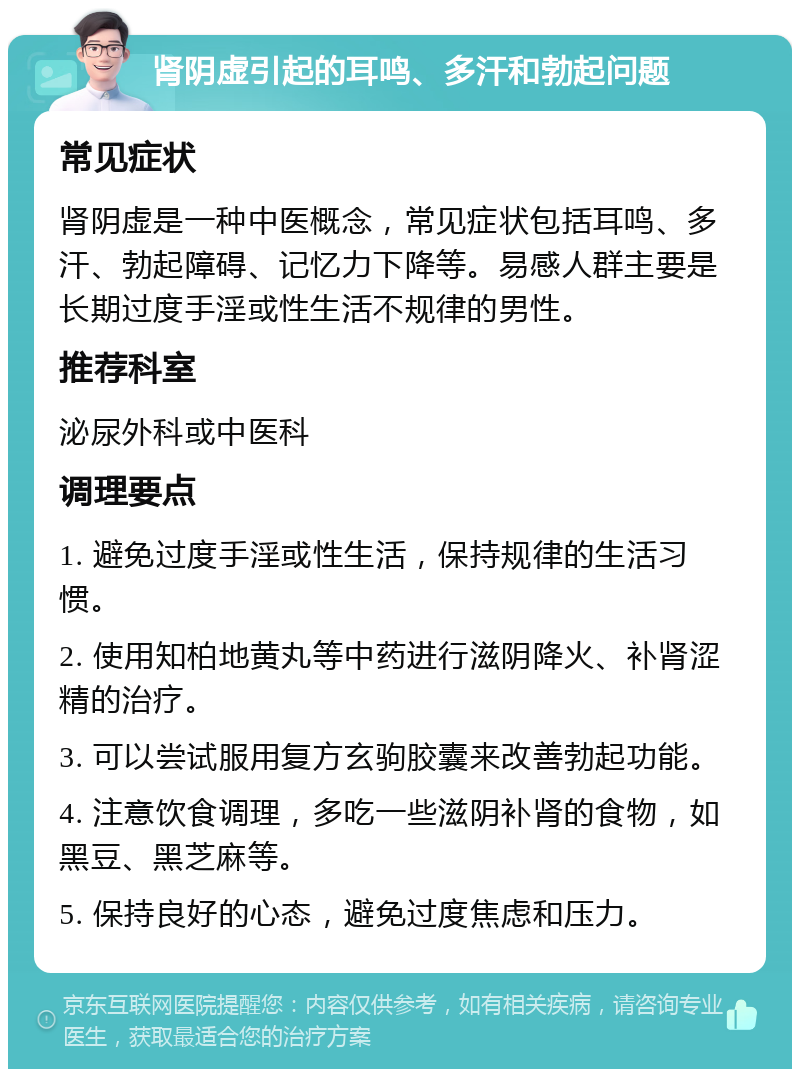 肾阴虚引起的耳鸣、多汗和勃起问题 常见症状 肾阴虚是一种中医概念，常见症状包括耳鸣、多汗、勃起障碍、记忆力下降等。易感人群主要是长期过度手淫或性生活不规律的男性。 推荐科室 泌尿外科或中医科 调理要点 1. 避免过度手淫或性生活，保持规律的生活习惯。 2. 使用知柏地黄丸等中药进行滋阴降火、补肾涩精的治疗。 3. 可以尝试服用复方玄驹胶囊来改善勃起功能。 4. 注意饮食调理，多吃一些滋阴补肾的食物，如黑豆、黑芝麻等。 5. 保持良好的心态，避免过度焦虑和压力。