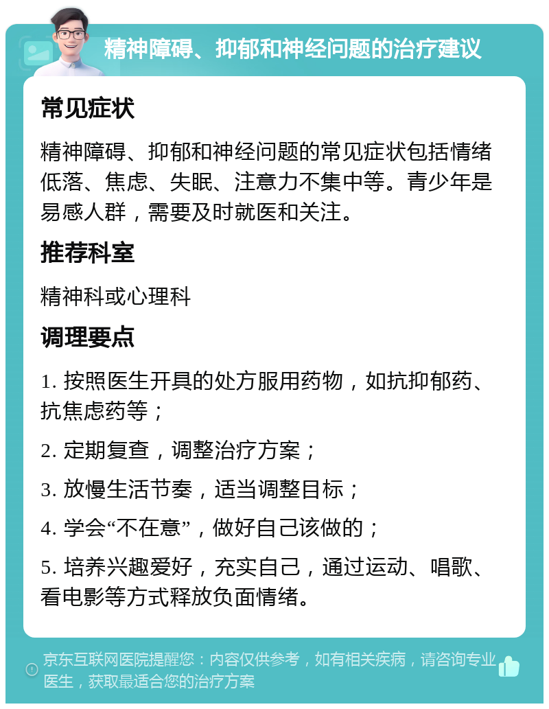 精神障碍、抑郁和神经问题的治疗建议 常见症状 精神障碍、抑郁和神经问题的常见症状包括情绪低落、焦虑、失眠、注意力不集中等。青少年是易感人群，需要及时就医和关注。 推荐科室 精神科或心理科 调理要点 1. 按照医生开具的处方服用药物，如抗抑郁药、抗焦虑药等； 2. 定期复查，调整治疗方案； 3. 放慢生活节奏，适当调整目标； 4. 学会“不在意”，做好自己该做的； 5. 培养兴趣爱好，充实自己，通过运动、唱歌、看电影等方式释放负面情绪。