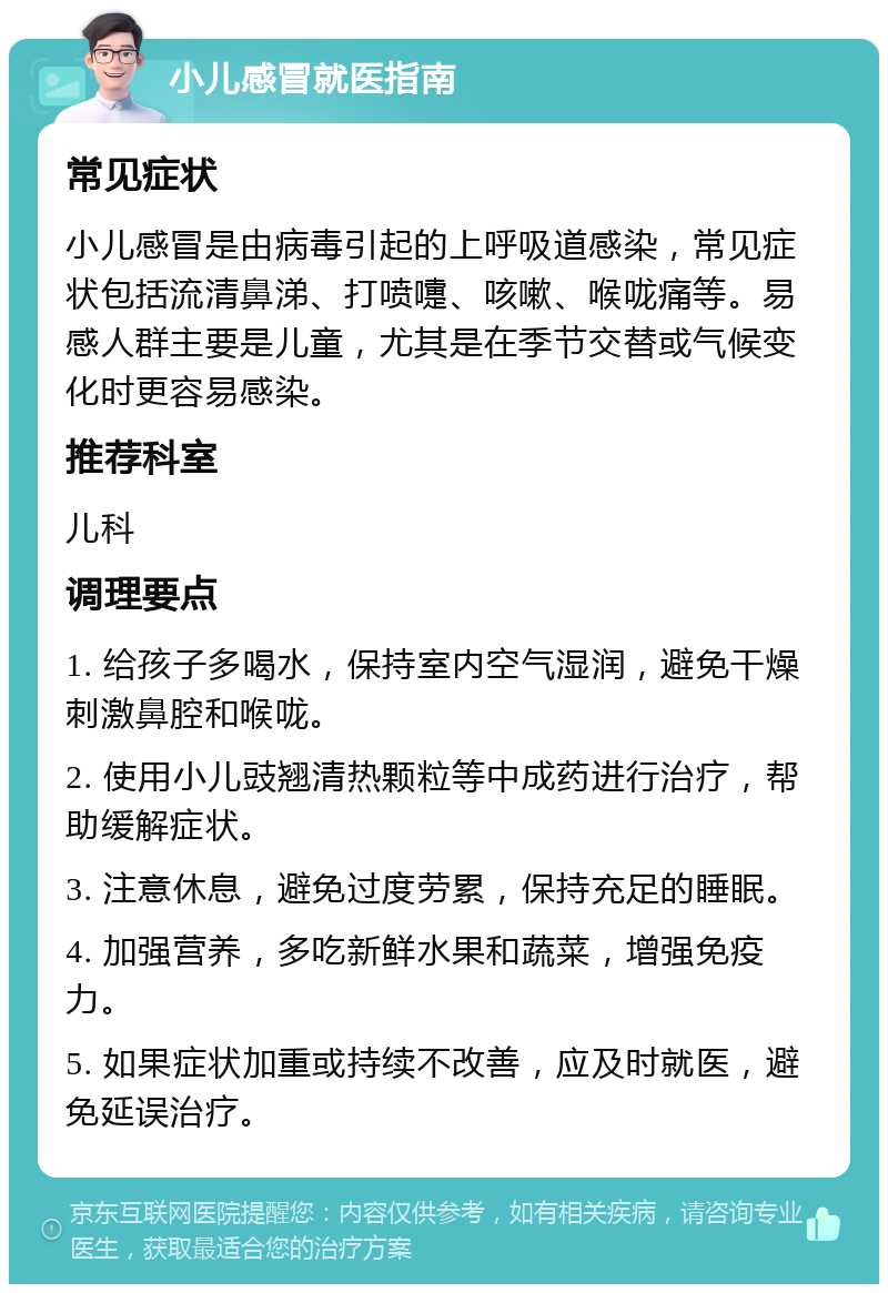 小儿感冒就医指南 常见症状 小儿感冒是由病毒引起的上呼吸道感染，常见症状包括流清鼻涕、打喷嚏、咳嗽、喉咙痛等。易感人群主要是儿童，尤其是在季节交替或气候变化时更容易感染。 推荐科室 儿科 调理要点 1. 给孩子多喝水，保持室内空气湿润，避免干燥刺激鼻腔和喉咙。 2. 使用小儿豉翘清热颗粒等中成药进行治疗，帮助缓解症状。 3. 注意休息，避免过度劳累，保持充足的睡眠。 4. 加强营养，多吃新鲜水果和蔬菜，增强免疫力。 5. 如果症状加重或持续不改善，应及时就医，避免延误治疗。