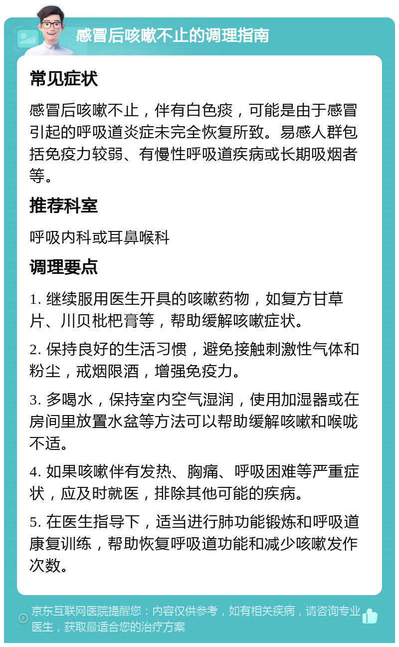 感冒后咳嗽不止的调理指南 常见症状 感冒后咳嗽不止，伴有白色痰，可能是由于感冒引起的呼吸道炎症未完全恢复所致。易感人群包括免疫力较弱、有慢性呼吸道疾病或长期吸烟者等。 推荐科室 呼吸内科或耳鼻喉科 调理要点 1. 继续服用医生开具的咳嗽药物，如复方甘草片、川贝枇杷膏等，帮助缓解咳嗽症状。 2. 保持良好的生活习惯，避免接触刺激性气体和粉尘，戒烟限酒，增强免疫力。 3. 多喝水，保持室内空气湿润，使用加湿器或在房间里放置水盆等方法可以帮助缓解咳嗽和喉咙不适。 4. 如果咳嗽伴有发热、胸痛、呼吸困难等严重症状，应及时就医，排除其他可能的疾病。 5. 在医生指导下，适当进行肺功能锻炼和呼吸道康复训练，帮助恢复呼吸道功能和减少咳嗽发作次数。