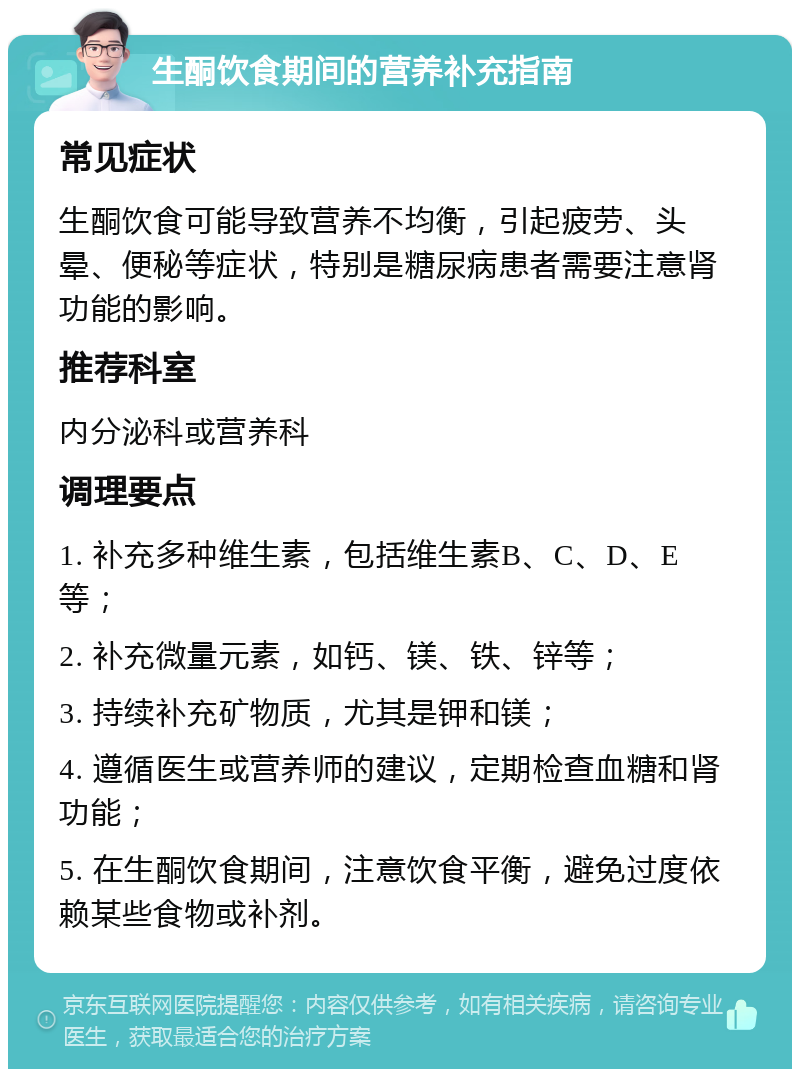 生酮饮食期间的营养补充指南 常见症状 生酮饮食可能导致营养不均衡，引起疲劳、头晕、便秘等症状，特别是糖尿病患者需要注意肾功能的影响。 推荐科室 内分泌科或营养科 调理要点 1. 补充多种维生素，包括维生素B、C、D、E等； 2. 补充微量元素，如钙、镁、铁、锌等； 3. 持续补充矿物质，尤其是钾和镁； 4. 遵循医生或营养师的建议，定期检查血糖和肾功能； 5. 在生酮饮食期间，注意饮食平衡，避免过度依赖某些食物或补剂。