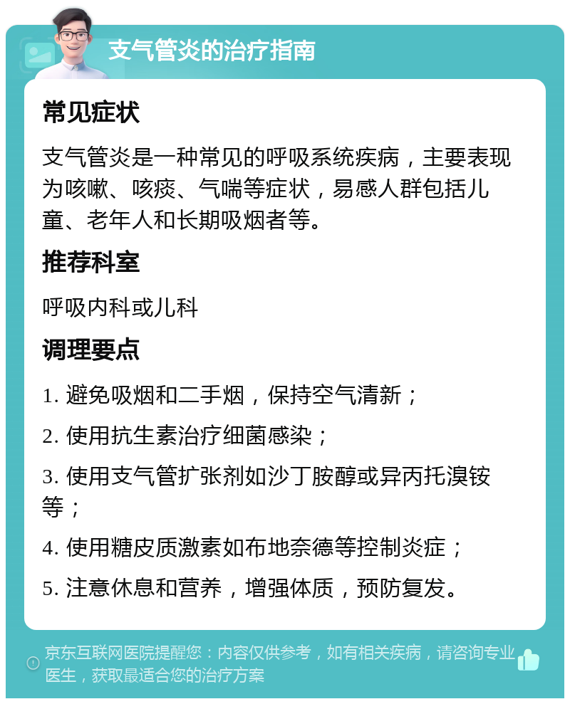 支气管炎的治疗指南 常见症状 支气管炎是一种常见的呼吸系统疾病，主要表现为咳嗽、咳痰、气喘等症状，易感人群包括儿童、老年人和长期吸烟者等。 推荐科室 呼吸内科或儿科 调理要点 1. 避免吸烟和二手烟，保持空气清新； 2. 使用抗生素治疗细菌感染； 3. 使用支气管扩张剂如沙丁胺醇或异丙托溴铵等； 4. 使用糖皮质激素如布地奈德等控制炎症； 5. 注意休息和营养，增强体质，预防复发。